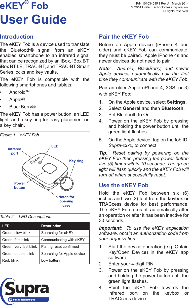 eKEY® FobUser GuideIntroductionThe eKEY Fob is a device used to translate the Bluetooth® signal from an eKEY enabled smartphone to an infrared signal that can be recognized by an iBox, iBox BT, iBox BT LE, TRAC-BT, and TRAC-BT Smart Series locks and key vaults.The eKEY Fob is compatible with the following smartphones and tablets:• AndroidTM• Apple®• BlackBerry®The eKEY Fob has a power button, an LED light, and a key ring for easy placement on a key chain.Figure 1.   eKEY FobPair the eKEY FobBefore an Apple device (iPhone 4 and older) and eKEY Fob can communicate, they must be paired.  Apple iPhone 4s and newer devices do not need to pair.Note:  Android, BlackBerry, and newer Apple  devices  automatically  pair  the  rst time they communicate with the eKEY Fob.Pair an older Apple (iPhone 4, 3GS, or 3) with eKEY Fob:1.  On the Apple device, select Settings.2.  Select General and then Bluetooth.3.  Set Bluetooth to On.4.  Power on the eKEY Fob by pressing and holding the power button until the greenlightashes.5.  On the Apple device, tap on the fob ID, Supra-xxxx, to connect.Tip:  Reset pairing by powering on the eKEY Fob then pressing the power button ve (5) times within 10 seconds. The green light will ash quickly and the eKEY Fob will turn off when successfully reset.Use the eKEY FobHold the eKEY Fob between six (6) inches and two (2) feet from the keybox or TRACcess device for best performance.  The eKEY Fob turns off automatically after an operation or after it has been inactive for 30 seconds.  Important:  To  use  the  eKEY  application software, obtain an authorization code from your organization.1.  Start the device operation (e.g. Obtain Key/Open Device) in the eKEY app software.2.  Enter your 4-digit PIN.3.  Power on the eKEY Fob by pressing and holding the power button until the greenlightashes.4.  Point the eKEY Fob towards the infrared port on the keybox or TRACcess device.Table 2.  LED DescriptionsLED DescriptionGreen, slow blink Searching for eKEYGreen, fast blink Communicating with eKEYGreen, very fast blink PairingresetconrmedGreen, double blink Searching for Apple deviceRed, blink Low batteryP/N 10103451P1 Rev A,  March 2014 © 2014 United Technologies Corporation.  All rights reserved.LEDPowerbuttonKey ringNotch for opening caseInfrared port