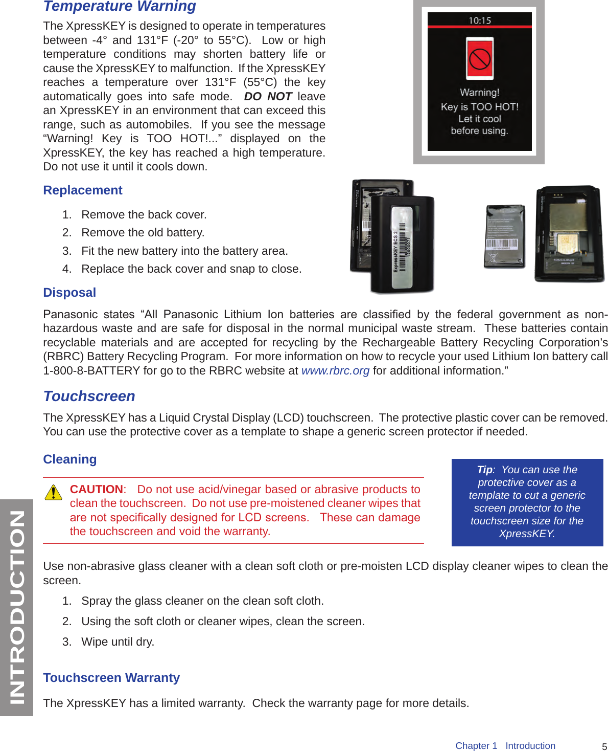 5Chapter 1   IntroductionINTRODUCTIONTemperature WarningThe XpressKEY is designed to operate in temperatures between -4° and 131°F (-20° to 55°C).  Low or high temperature conditions may shorten battery life or cause the XpressKEY to malfunction.  If the XpressKEY reaches a temperature over 131°F (55°C) the key automatically goes into safe mode.  DO NOT leave an XpressKEY in an environment that can exceed this range, such as automobiles.  If you see the message “Warning! Key is TOO HOT!...” displayed on the XpressKEY, the key has reached a high temperature. Do not use it until it cools down.Replacement1.  Remove the back cover. 2.  Remove the old battery.3.  Fit the new battery into the battery area.4.  Replace the back cover and snap to close.DisposalPanasonic  states  “All  Panasonic  Lithium  Ion  batteries  are  classied  by  the  federal  government  as  non-hazardous waste and are safe for disposal in the normal municipal waste stream.  These batteries contain recyclable materials and are accepted for recycling by the Rechargeable Battery Recycling Corporation’s (RBRC) Battery Recycling Program.  For more information on how to recycle your used Lithium Ion battery call 1-800-8-BATTERY for go to the RBRC website at www.rbrc.org for additional information.” TouchscreenThe XpressKEY has a Liquid Crystal Display (LCD) touchscreen.  The protective plastic cover can be removed.  You can use the protective cover as a template to shape a generic screen protector if needed.Tip:  You can use the protective cover as a template to cut a generic screen protector to the touchscreen size for the XpressKEY. Cleaning CAUTION:   Do not use acid/vinegar based or abrasive products to clean the touchscreen.  Do not use pre-moistened cleaner wipes that are not specically designed for LCD screens.   These can damage the touchscreen and void the warranty.Use non-abrasive glass cleaner with a clean soft cloth or pre-moisten LCD display cleaner wipes to clean the screen.  1.  Spray the glass cleaner on the clean soft cloth.2.  Using the soft cloth or cleaner wipes, clean the screen.3.  Wipe until dry.Touchscreen WarrantyThe XpressKEY has a limited warranty.  Check the warranty page for more details.