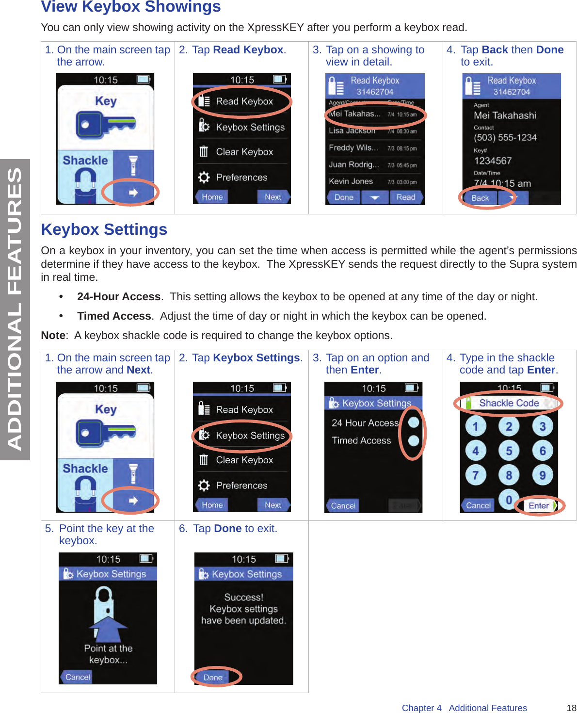 18Chapter 4   Additional FeaturesADDITIONAL FEATURESView Keybox ShowingsYou can only view showing activity on the XpressKEY after you perform a keybox read.1. On the main screen tap the arrow. 2. Tap Read Keybox. 3. Tap on a showing to view in detail. 4.  Tap Back then Done to exit.Keybox SettingsOn a keybox in your inventory, you can set the time when access is permitted while the agent’s permissions determine if they have access to the keybox.  The XpressKEY sends the request directly to the Supra system in real time.•  24-Hour Access.  This setting allows the keybox to be opened at any time of the day or night. •  Timed Access.  Adjust the time of day or night in which the keybox can be opened.  Note:  A keybox shackle code is required to change the keybox options.  1. On the main screen tap the arrow and Next.2. Tap Keybox Settings. 3. Tap on an option and then Enter.4. Type in the shackle code and tap Enter.5.  Point the key at the keybox. 6.  Tap Done to exit.