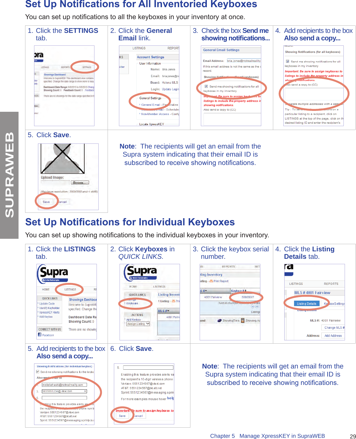 29Chapter 5   Manage XpressKEY in SupraWEBSUPRAWEBSet Up Notications for All Inventoried KeyboxesYou can set up notications to all the keyboxes in your inventory at once. 1. Click the SETTINGS tab. 2. Click the General Email link. 3.  Check the box Send me showing notications... 4.  Add recipients to the box Also send a copy...5.  Click Save.Note:  The recipients will get an email from the Supra system indicating that their email ID is subscribed to receive showing notications.Set Up Notications for Individual KeyboxesYou can set up showing notications to the individual keyboxes in your inventory. 1. Click the LISTINGS tab. 2. Click Keyboxes in QUICK LINKS. 3. Click the keybox serial number. 4.  Click the Listing Details tab. 5.  Add recipients to the box Also send a copy... 6.  Click Save.Note:  The recipients will get an email from the Supra system indicating that their email ID is subscribed to receive showing notications.