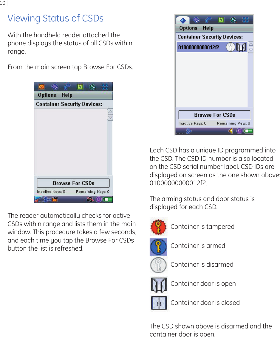10Viewing Status of CSDsWith the handheld reader attached the phone displays the status of all CSDs within range.From the main screen tap Browse For CSDs. The reader automatically checks for active CSDs within range and lists them in the main window. This procedure takes a few seconds, and each time you tap the Browse For CSDs button the list is refreshed.Each CSD has a unique ID programmed into the CSD. The CSD ID number is also located on the CSD serial number label. CSD IDs are displayed on screen as the one shown above: 01000000000012f2.The arming status and door status is displayed for each CSD.Container is tamperedContainer is armedContainer is disarmedContainer door is openContainer door is closedThe CSD shown above is disarmed and the container door is open.