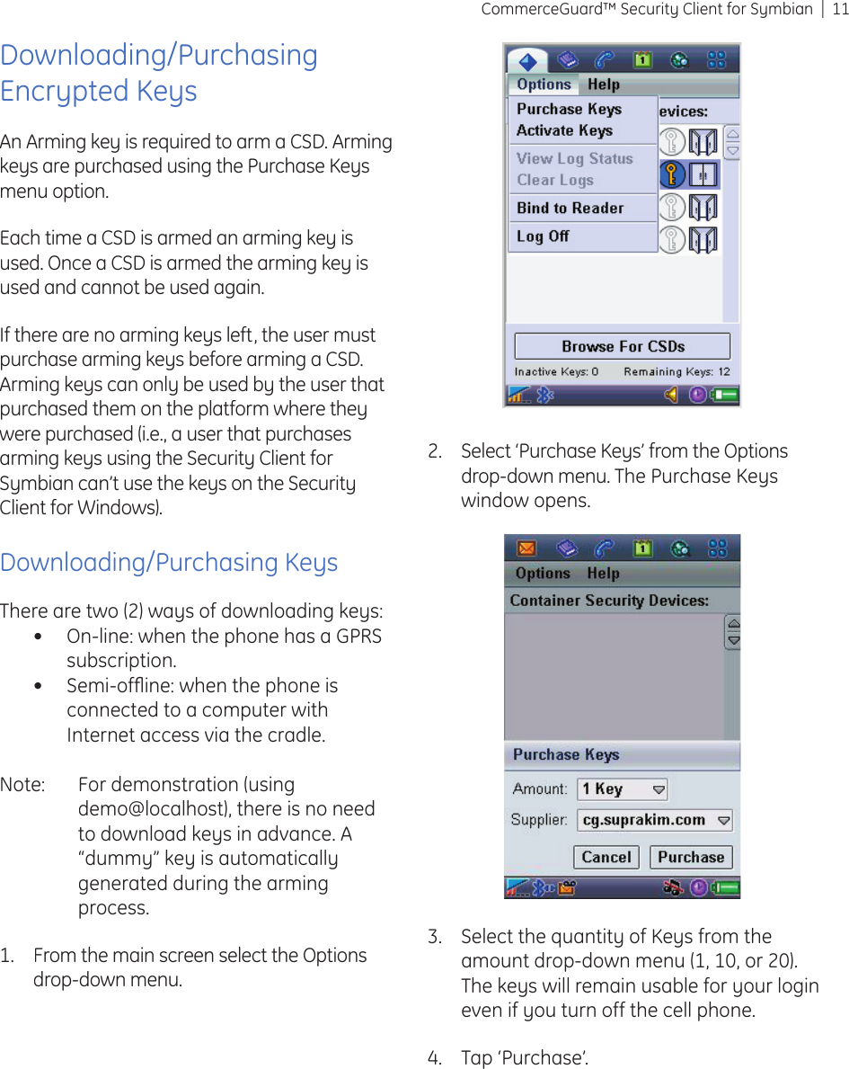 11CommerceGuard™ Security Client for SymbianDownloading/Purchasing Encrypted KeysAn Arming key is required to arm a CSD. Arming keys are purchased using the Purchase Keys menu option.Each time a CSD is armed an arming key is used. Once a CSD is armed the arming key is used and cannot be used again.If there are no arming keys left, the user must purchase arming keys before arming a CSD. Arming keys can only be used by the user that purchased them on the platform where they were purchased (i.e., a user that purchases arming keys using the Security Client for Symbian can’t use the keys on the Security Client for Windows).Downloading/Purchasing KeysThere are two (2) ways of downloading keys:On-line: when the phone has a GPRS subscription.Semi-ofﬂ ine: when the phone is connected to a computer with Internet access via the cradle.Note:  For demonstration (using demo@localhost), there is no need to download keys in advance. A “dummy” key is automatically  generated during the arming process.From the main screen select the Options drop-down menu.••1.Select the quantity of Keys from the amount drop-down menu (1, 10, or 20). The keys will remain usable for your login even if you turn off the cell phone.Tap ‘Purchase’.3.4.Select ‘Purchase Keys’ from the Options drop-down menu. The Purchase Keys window opens.2.