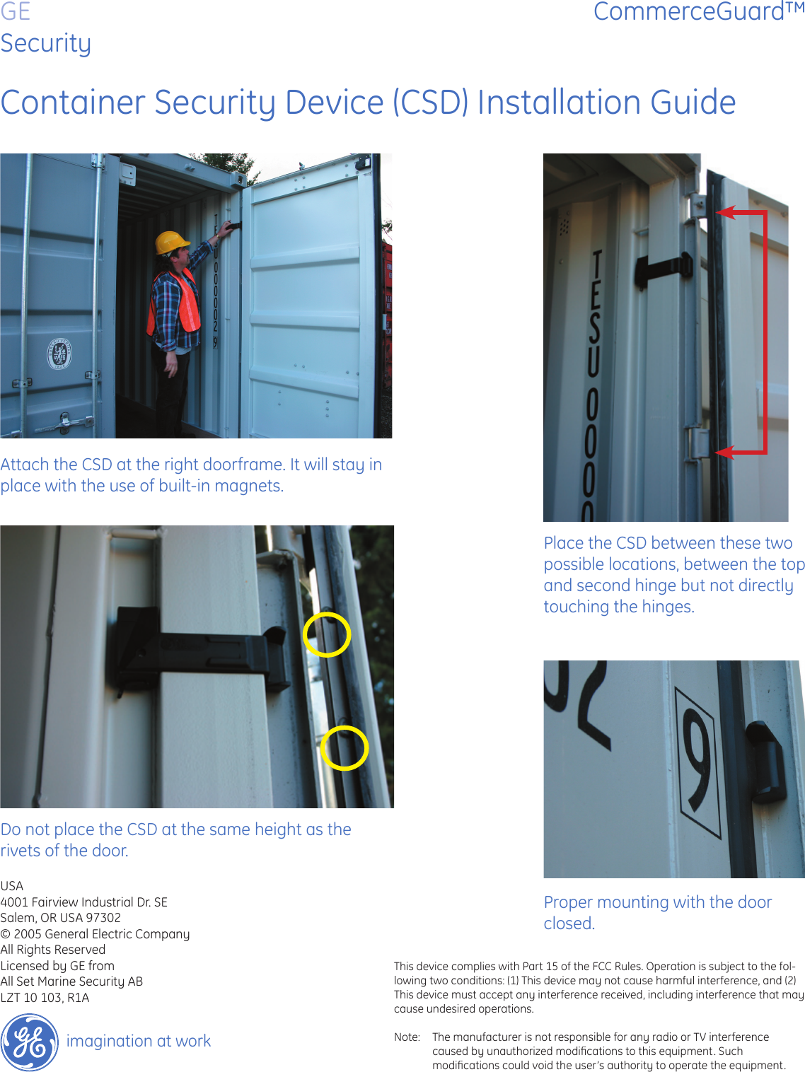 GESecurityCommerceGuard™imagination at workContainer Security Device (CSD) Installation GuideAttach the CSD at the right doorframe. It will stay in place with the use of built-in magnets.Place the CSD between these two possible locations, between the top and second hinge but not directly touching the hinges.Do not place the CSD at the same height as the rivets of the door.Proper mounting with the door closed.USA4001 Fairview Industrial Dr. SESalem, OR USA 97302© 2005 General Electric CompanyAll Rights ReservedLicensed by GE fromAll Set Marine Security ABLZT 10 103, R1AThis device complies with Part 15 of the FCC Rules. Operation is subject to the fol-lowing two conditions: (1) This device may not cause harmful interference, and (2) This device must accept any interference received, including interference that may cause undesired operations.Note:  The manufacturer is not responsible for any radio or TV interference caused by unauthorized modiﬁ cations to this equipment. Such  modiﬁ cations could void the user’s authority to operate the equipment.