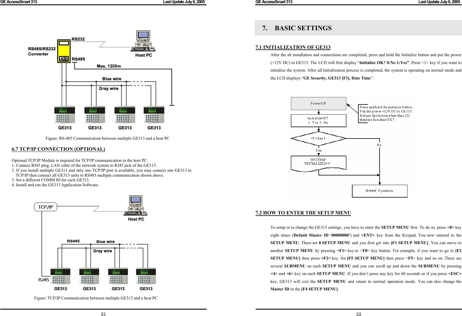 GE AccessSmart 313                                                                                         Last Update July 6, 2005   21  Figure: RS-485 Communication between multiple GE313 and a host PC  6.7 TCP/IP CONNECTION (OPTIONAL)  Optional TCP/IP Module is required for TCP/IP communication to the host PC. 1. Connect RJ45 plug, LAN cable of the network system to RJ45 jack of the GE313. 2. If you install multiple GE313 and only one TCP/IP port is available, you may connect one GE313 to TCP/IP then connect all GE313 units to RS485 multiple communication shown above. 3. Set a different COMM ID for each GE313. 4. Install and run the GE313 Application Software.  Figure: TCP/IP Communication between multiple GE313 and a host PC GE AccessSmart 313                                                                                         Last Update July 6, 2005   227.  BASIC SETTINGS    7.1 INITIALIZATION OF GE313 After the all installation and connections are completed, press and hold the Initialize button and put the power (+12V DC) to GE313. The LCD will first display “Initialize OK? 0:No 1:Yes”. Press &lt;1&gt; key if you want to initialize the system. After all Initialization process is completed, the system is operating on normal mode and the LCD displays “GE Security, GE313 [F1], Date Time”.                   7.2 HOW TO ENTER THE SETUP MENU  To setup or to change the GE313 settings, you have to enter the SETUP MENU first. To do so, press &lt;0&gt; key eight times (Default Master ID ‘00000000’) and &lt;ENT&gt;  key from the Keypad. You now entered to the SETUP MENU. There are 8 SETUP MENU and you first get into [F1 SETUP MENU]. You can move to another  SETUP MENU by pressing &lt;F1&gt; key to &lt;F8&gt; key button. For example, if you want to go to [F2 SETUP MENU] then press &lt;F2&gt; key, for [F5 SETUP MENU] then press &lt;F5&gt; key and so on. There are several SUBMENU on each SETUP MENU and you can scroll up and down the SUBMENU by pressing &lt;4&gt; and &lt;6&gt; key on each SETUP MENU. If you don’t press any key for 60 seconds or if you press &lt;ESC&gt; key, GE313 will exit the SETUP MENU and return to normal operation mode. You can also change the Master ID in the [F4 SETUP MENU]. 