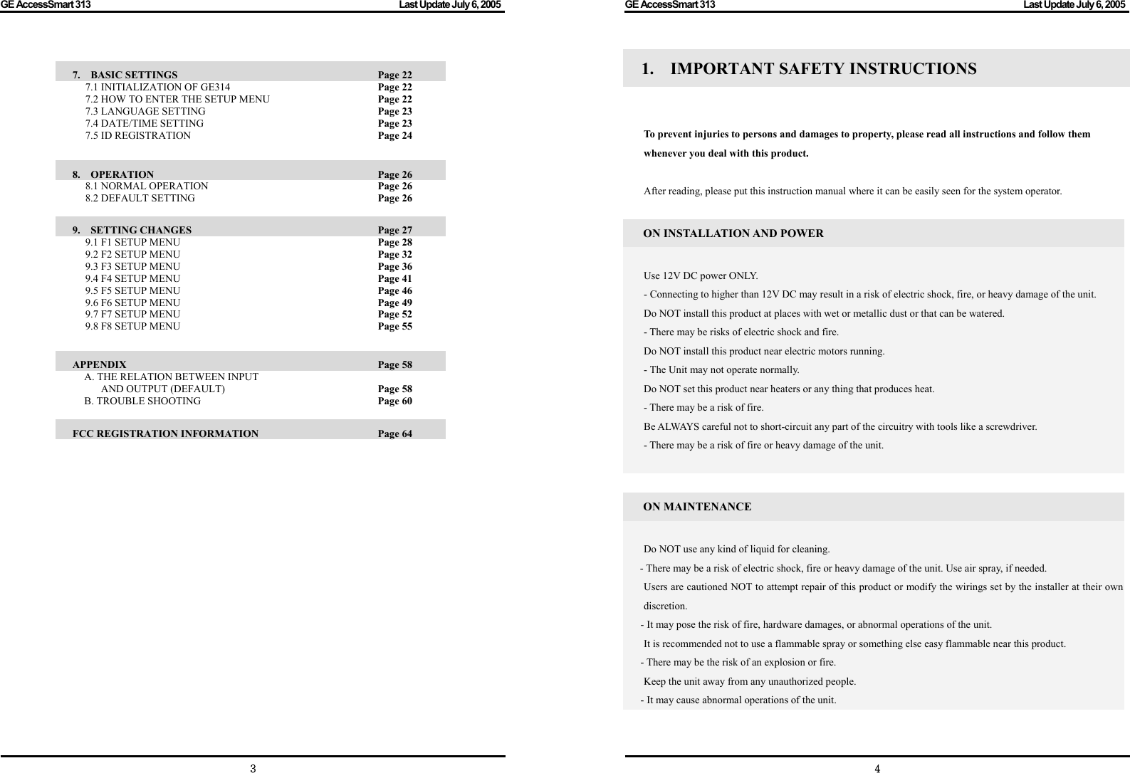 GE AccessSmart 313                                                                                         Last Update July 6, 2005   3  7.  BASIC SETTINGS               Page 22 7.1 INITIALIZATION OF GE314        Page 22 7.2 HOW TO ENTER THE SETUP MENU      Page 22 7.3 LANGUAGE SETTING     Page 23 7.4 DATE/TIME SETTING     Page 23 7.5 ID REGISTRATION     Page 24  8.  OPERATION                 Page 26 8.1 NORMAL OPERATION     Page 26 8.2 DEFAULT SETTING      Page 26  9.  SETTING CHANGES               Page 27 9.1 F1 SETUP MENU     Page 28 9.2 F2 SETUP MENU     Page 32 9.3 F3 SETUP MENU     Page 36 9.4 F4 SETUP MENU     Page 41 9.5 F5 SETUP MENU     Page 46 9.6 F6 SETUP MENU     Page 49 9.7 F7 SETUP MENU     Page 52 9.8 F8 SETUP MENU     Page 55  APPENDIX                 Page 58    A. THE RELATION BETWEEN INPUT   AND OUTPUT (DEFAULT)            Page 58   B. TROUBLE SHOOTING          Page 60  FCC REGISTRATION INFORMATION      Page 64                GE AccessSmart 313                                                                                         Last Update July 6, 2005   41.  IMPORTANT SAFETY INSTRUCTIONS      To prevent injuries to persons and damages to property, please read all instructions and follow them whenever you deal with this product.  After reading, please put this instruction manual where it can be easily seen for the system operator.  ON INSTALLATION AND POWER  Use 12V DC power ONLY. - Connecting to higher than 12V DC may result in a risk of electric shock, fire, or heavy damage of the unit. Do NOT install this product at places with wet or metallic dust or that can be watered. - There may be risks of electric shock and fire. Do NOT install this product near electric motors running. - The Unit may not operate normally. Do NOT set this product near heaters or any thing that produces heat. - There may be a risk of fire. Be ALWAYS careful not to short-circuit any part of the circuitry with tools like a screwdriver. - There may be a risk of fire or heavy damage of the unit.   ON MAINTENANCE  Do NOT use any kind of liquid for cleaning. - There may be a risk of electric shock, fire or heavy damage of the unit. Use air spray, if needed.   Users are cautioned NOT to attempt repair of this product or modify the wirings set by the installer at their own discretion. - It may pose the risk of fire, hardware damages, or abnormal operations of the unit.     It is recommended not to use a flammable spray or something else easy flammable near this product. - There may be the risk of an explosion or fire.   Keep the unit away from any unauthorized people.   - It may cause abnormal operations of the unit.    