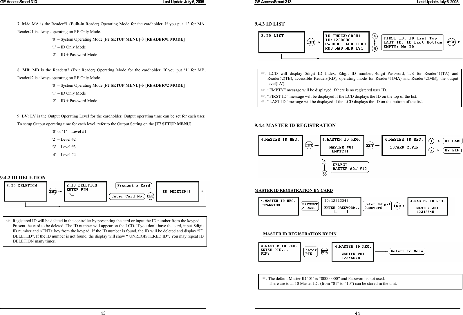 GE AccessSmart 313                                                                                         Last Update July 6, 2005   43 7.  MA: MA is the Reader#1 (Built-in Reader) Operating Mode for the cardholder. If you put ‘1’ for MA, Reader#1 is always operating on RF Only Mode.   ‘0’ – System Operating Mode [F2 SETUP MENU]Æ [READER#1 MODE]     ‘1’ – ID Only Mode   ‘2’ – ID + Password Mode  8.  MB: MB is the Reader#2 (Exit Reader) Operating Mode for the cardholder. If you put ‘1’ for MB, Reader#2 is always operating on RF Only Mode.   ‘0’ – System Operating Mode [F2 SETUP MENU]Æ [READER#2 MODE]   ‘1’ – ID Only Mode   ‘2’ – ID + Password Mode  9. LV: LV is the Output Operating Level for the cardholder. Output operating time can be set for each user. To setup Output operating time for each level, refer to the Output Setting on the [F7 SETUP MENU].   ‘0’ or ‘1’ – Level #1   ‘2’ – Level #2   ‘3’ – Level #3   ‘4’ – Level #4   9.4.2 ID DELETION      . ☞Registered ID will be deleted in the controller by presenting the card or input the ID number from the keypad. Present the card to be deleted. The ID number will appear on the LCD. If you don’t have the card, input 8digitID number and &lt;ENT&gt; key from the keypad. If the ID number is found, the ID will be deleted and display “ID DELETED”. If the ID number is not found, the display will show “ UNREGISTERED ID”. You may repeat ID DELETION many times.   GE AccessSmart 313                                                                                         Last Update July 6, 2005   449.4.3 ID LIST         9.4.4 MASTER ID REGISTRATION    MASTER ID REGISTRATION BY CARD        MASTER ID REGISTRATION BY PIN         . LCD will display 5digit ID Index, 8digit I☞D number, 4digit Password, T/S for Reader#1(TA) and Reader#2(TB), accessible Readers(RD), operating mode for Reader#1(MA) and Reader#2(MB), the output level(LV). . ☞“EMPTY” message will be displayed if there is no registered user ID. . ☞“FIRST ID” message will be displayed if the LCD displays the ID on the top of the list. . ☞“LAST ID” message will be displayed if the LCD displays the ID on the bottom of the list. . ☞The default Master ID ‘01’ is “00000000” and Password is not used. There are total 10 Master IDs (from “01” to “10”) can be stored in the unit. 