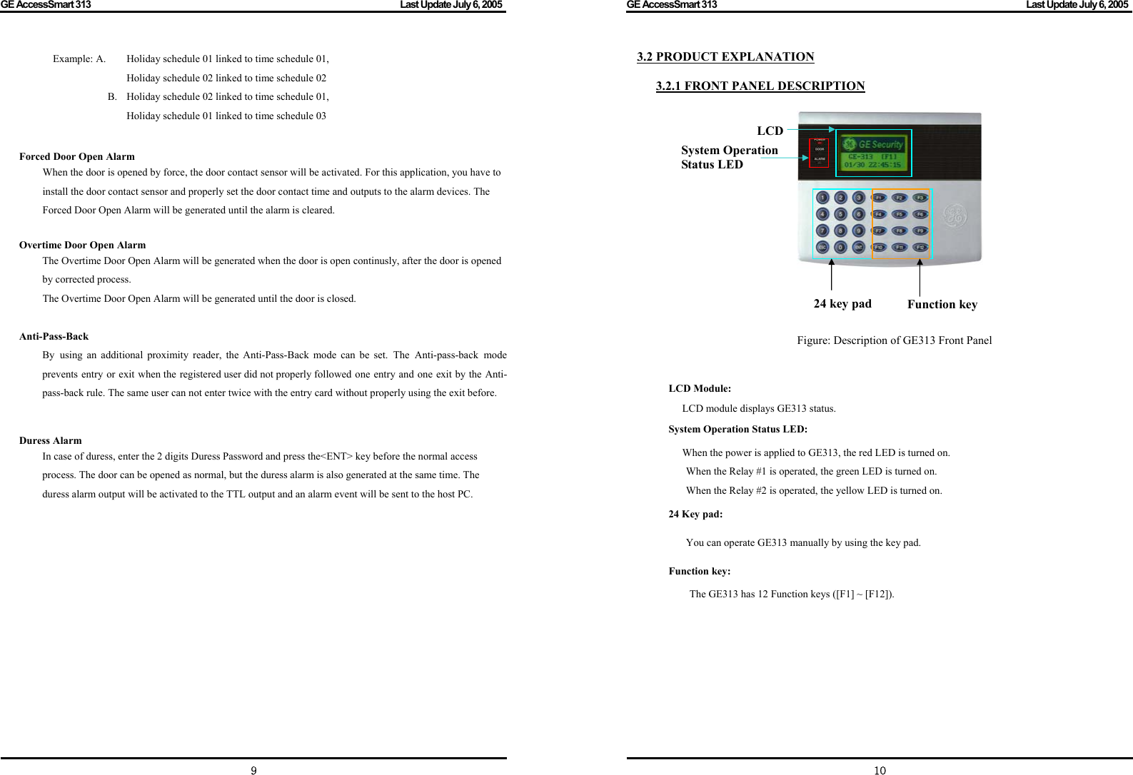 GE AccessSmart 313                                                                                         Last Update July 6, 2005   9 Example: A.  Holiday schedule 01 linked to time schedule 01,               Holiday schedule 02 linked to time schedule 02       B.  Holiday schedule 02 linked to time schedule 01,                   Holiday schedule 01 linked to time schedule 03   Forced Door Open Alarm When the door is opened by force, the door contact sensor will be activated. For this application, you have to install the door contact sensor and properly set the door contact time and outputs to the alarm devices. The Forced Door Open Alarm will be generated until the alarm is cleared.  Overtime Door Open Alarm The Overtime Door Open Alarm will be generated when the door is open continusly, after the door is opened by corrected process.     The Overtime Door Open Alarm will be generated until the door is closed.  Anti-Pass-Back By using an additional proximity reader, the Anti-Pass-Back mode can be set. The Anti-pass-back mode prevents entry or exit when the registered user did not properly followed one entry and one exit by the Anti-pass-back rule. The same user can not enter twice with the entry card without properly using the exit before.   Duress Alarm In case of duress, enter the 2 digits Duress Password and press the&lt;ENT&gt; key before the normal access process. The door can be opened as normal, but the duress alarm is also generated at the same time. The duress alarm output will be activated to the TTL output and an alarm event will be sent to the host PC.                 GE AccessSmart 313                                                                                         Last Update July 6, 2005   103.2 PRODUCT EXPLANATION  3.2.1 FRONT PANEL DESCRIPTION                                                  Figure: Description of GE313 Front Panel   LCD Module: LCD module displays GE313 status.   System Operation Status LED: When the power is applied to GE313, the red LED is turned on.   When the Relay #1 is operated, the green LED is turned on.   When the Relay #2 is operated, the yellow LED is turned on.   24 Key pad: You can operate GE313 manually by using the key pad. Function key: The GE313 has 12 Function keys ([F1] ~ [F12]).          24 key pad   Function key LCD System Operation Status LED  