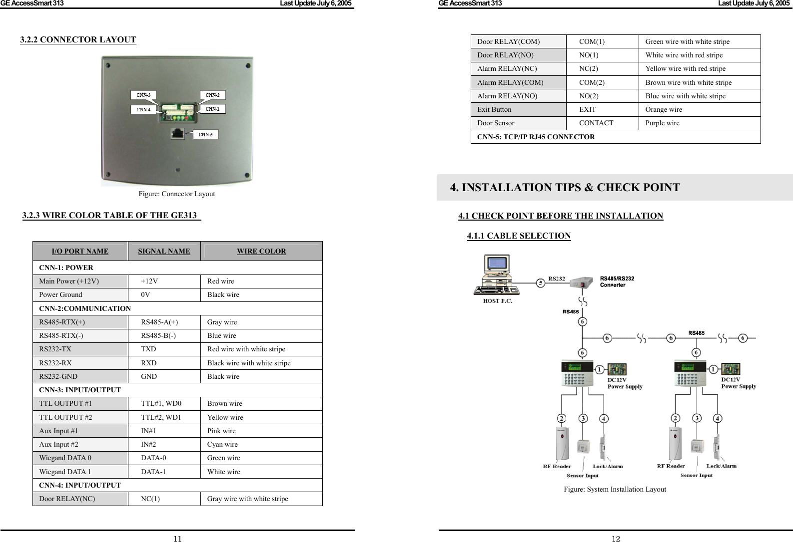 GE AccessSmart 313                                                                                         Last Update July 6, 2005   11 3.2.2 CONNECTOR LAYOUT   Figure: Connector Layout  3.2.3 WIRE COLOR TABLE OF THE GE313     I/O PORT NAME SIGNAL NAME WIRE COLOR CNN-1: POWER Main Power (+12V)  +12V  Red wire   Power Ground  0V  Black wire CNN-2:COMMUNICATION RS485-RTX(+) RS485-A(+) Gray wire RS485-RTX(-) RS485-B(-)  Blue wire RS232-TX  TXD  Red wire with white stripe RS232-RX  RXD  Black wire with white stripe RS232-GND GND Black wire CNN-3: INPUT/OUTPUT TTL OUTPUT #1  TTL#1, WD0  Brown wire TTL OUTPUT #2  TTL#2, WD1  Yellow wire Aux Input #1  IN#1    Pink wire Aux Input #2  IN#2  Cyan wire Wiegand DATA 0  DATA-0    Green wire   Wiegand DATA 1  DATA-1  White wire   CNN-4: INPUT/OUTPUT Door RELAY(NC)  NC(1)   Gray wire with white stripe GE AccessSmart 313                                                                                         Last Update July 6, 2005   12Door RELAY(COM)  COM(1)  Green wire with white stripe Door RELAY(NO)  NO(1)   White wire with red stripe Alarm RELAY(NC)  NC(2)   Yellow wire with red stripe Alarm RELAY(COM)  COM(2)  Brown wire with white stripe Alarm RELAY(NO)  NO(2)   Blue wire with white stripe Exit Button  EXIT  Orange wire Door Sensor  CONTACT  Purple wire   CNN-5: TCP/IP RJ45 CONNECTOR    4. INSTALLATION TIPS &amp; CHECK POINT  4.1 CHECK POINT BEFORE THE INSTALLATION  4.1.1 CABLE SELECTION   Figure: System Installation Layout   
