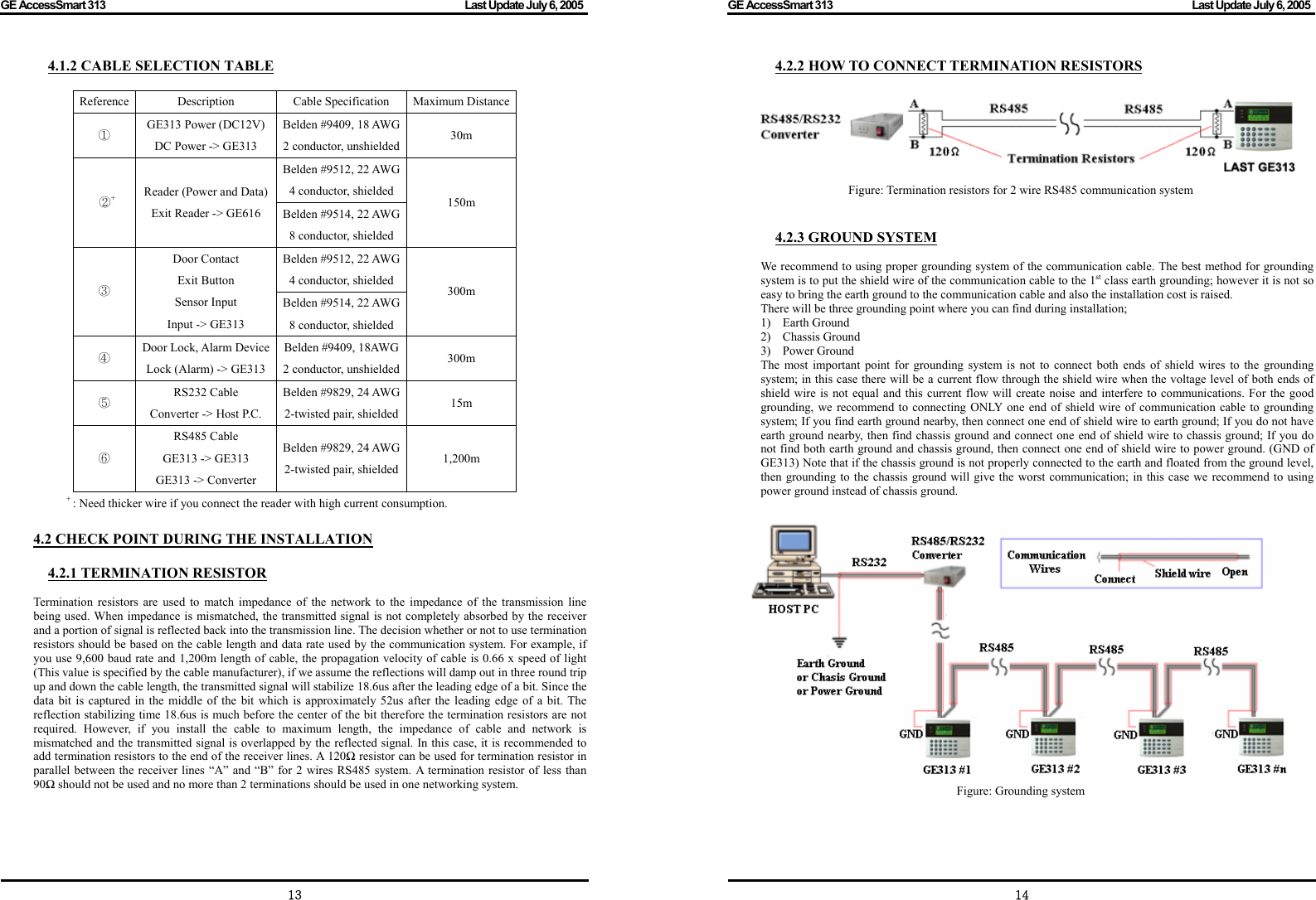 GE AccessSmart 313                                                                                         Last Update July 6, 2005   13 4.1.2 CABLE SELECTION TABLE  Reference Description  Cable Specification Maximum Distance① GE313 Power (DC12V) DC Power -&gt; GE313 Belden #9409, 18 AWG2 conductor, unshielded 30m Belden #9512, 22 AWG4 conductor, shielded  ②+ Reader (Power and Data) Exit Reader -&gt; GE616  Belden #9514, 22 AWG8 conductor, shielded 150m Belden #9512, 22 AWG4 conductor, shielded ③ Door Contact Exit Button Sensor Input Input -&gt; GE313 Belden #9514, 22 AWG8 conductor, shielded 300m ④ Door Lock, Alarm Device Lock (Alarm) -&gt; GE313 Belden #9409, 18AWG2 conductor, unshielded 300m ⑤ RS232 Cable Converter -&gt; Host P.C. Belden #9829, 24 AWG2-twisted pair, shielded 15m ⑥ RS485 Cable GE313 -&gt; GE313 GE313 -&gt; Converter Belden #9829, 24 AWG2-twisted pair, shielded 1,200m + : Need thicker wire if you connect the reader with high current consumption.  4.2 CHECK POINT DURING THE INSTALLATION  4.2.1 TERMINATION RESISTOR  Termination resistors are used to match impedance of the network to the impedance of the transmission line being used. When impedance is mismatched, the transmitted signal is not completely absorbed by the receiver and a portion of signal is reflected back into the transmission line. The decision whether or not to use termination resistors should be based on the cable length and data rate used by the communication system. For example, if you use 9,600 baud rate and 1,200m length of cable, the propagation velocity of cable is 0.66 x speed of light (This value is specified by the cable manufacturer), if we assume the reflections will damp out in three round trip up and down the cable length, the transmitted signal will stabilize 18.6us after the leading edge of a bit. Since the data bit is captured in the middle of the bit which is approximately 52us after the leading edge of a bit. The reflection stabilizing time 18.6us is much before the center of the bit therefore the termination resistors are not required. However, if you install the cable to maximum length, the impedance of cable and network is mismatched and the transmitted signal is overlapped by the reflected signal. In this case, it is recommended to add termination resistors to the end of the receiver lines. A 120Ω resistor can be used for termination resistor in parallel between the receiver lines “A” and “B” for 2 wires RS485 system. A termination resistor of less than 90Ω should not be used and no more than 2 terminations should be used in one networking system.     GE AccessSmart 313                                                                                         Last Update July 6, 2005   144.2.2 HOW TO CONNECT TERMINATION RESISTORS   Figure: Termination resistors for 2 wire RS485 communication system   4.2.3 GROUND SYSTEM  We recommend to using proper grounding system of the communication cable. The best method for grounding system is to put the shield wire of the communication cable to the 1st class earth grounding; however it is not so easy to bring the earth ground to the communication cable and also the installation cost is raised. There will be three grounding point where you can find during installation; 1) Earth Ground 2) Chassis Ground 3) Power Ground The most important point for grounding system is not to connect both ends of shield wires to the grounding system; in this case there will be a current flow through the shield wire when the voltage level of both ends of shield wire is not equal and this current flow will create noise and interfere to communications. For the good grounding, we recommend to connecting ONLY one end of shield wire of communication cable to grounding system; If you find earth ground nearby, then connect one end of shield wire to earth ground; If you do not have earth ground nearby, then find chassis ground and connect one end of shield wire to chassis ground; If you do not find both earth ground and chassis ground, then connect one end of shield wire to power ground. (GND of GE313) Note that if the chassis ground is not properly connected to the earth and floated from the ground level, then grounding to the chassis ground will give the worst communication; in this case we recommend to using power ground instead of chassis ground.   Figure: Grounding system    