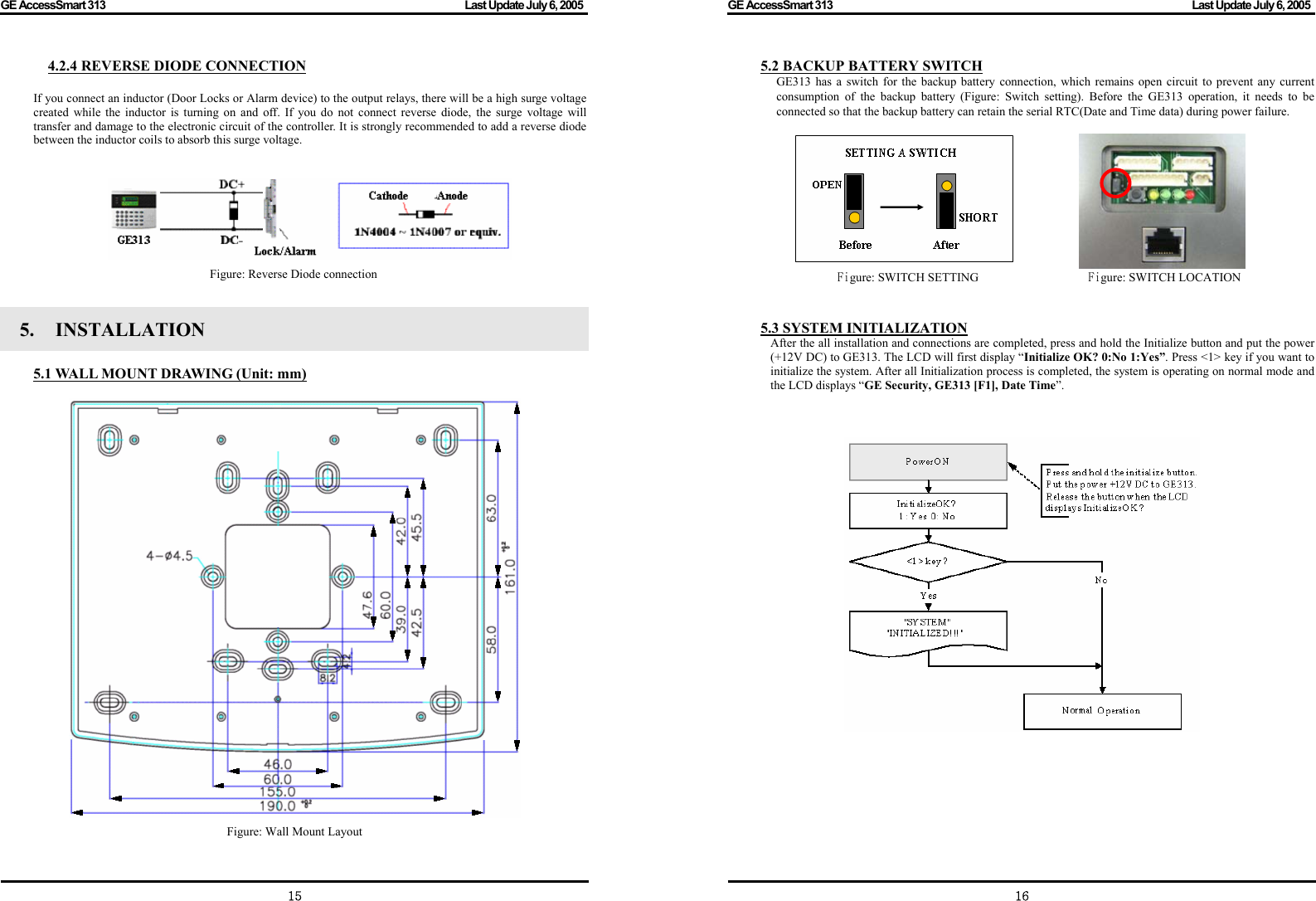 GE AccessSmart 313                                                                                         Last Update July 6, 2005   15 4.2.4 REVERSE DIODE CONNECTION  If you connect an inductor (Door Locks or Alarm device) to the output relays, there will be a high surge voltage created while the inductor is turning on and off. If you do not connect reverse diode, the surge voltage will transfer and damage to the electronic circuit of the controller. It is strongly recommended to add a reverse diode between the inductor coils to absorb this surge voltage.    Figure: Reverse Diode connection  5.   INSTALLATION    5.1 WALL MOUNT DRAWING (Unit: mm)   Figure: Wall Mount Layout GE AccessSmart 313                                                                                         Last Update July 6, 2005   165.2 BACKUP BATTERY SWITCH GE313 has a switch for the backup battery connection, which remains open circuit to prevent any current consumption of the backup battery (Figure: Switch setting). Before the GE313 operation, it needs to be connected so that the backup battery can retain the serial RTC(Date and Time data) during power failure.                                 Figure: SWITCH SETTING                  Figure: SWITCH LOCATION   5.3 SYSTEM INITIALIZATION After the all installation and connections are completed, press and hold the Initialize button and put the power (+12V DC) to GE313. The LCD will first display “Initialize OK? 0:No 1:Yes”. Press &lt;1&gt; key if you want to initialize the system. After all Initialization process is completed, the system is operating on normal mode and the LCD displays “GE Security, GE313 [F1], Date Time”.                        