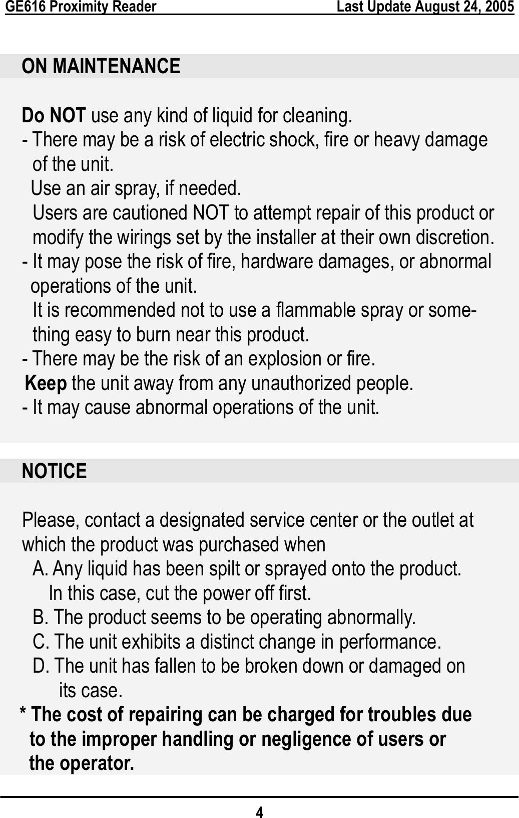  GE616 Proximity Reader        Last Update August 24, 2005 4   ON MAINTENANCE  Do NOT use any kind of liquid for cleaning. - There may be a risk of electric shock, fire or heavy damage   of the unit. Use an air spray, if needed. Users are cautioned NOT to attempt repair of this product or   modify the wirings set by the installer at their own discretion. - It may pose the risk of fire, hardware damages, or abnormal   operations of the unit.   It is recommended not to use a flammable spray or some- thing easy to burn near this product. - There may be the risk of an explosion or fire. Keep the unit away from any unauthorized people.   - It may cause abnormal operations of the unit.   NOTICE  Please, contact a designated service center or the outlet at   which the product was purchased when       A. Any liquid has been spilt or sprayed onto the product.   In this case, cut the power off first. B. The product seems to be operating abnormally. C. The unit exhibits a distinct change in performance. D. The unit has fallen to be broken down or damaged on its case.     * The cost of repairing can be charged for troubles due   to the improper handling or negligence of users or   the operator. 