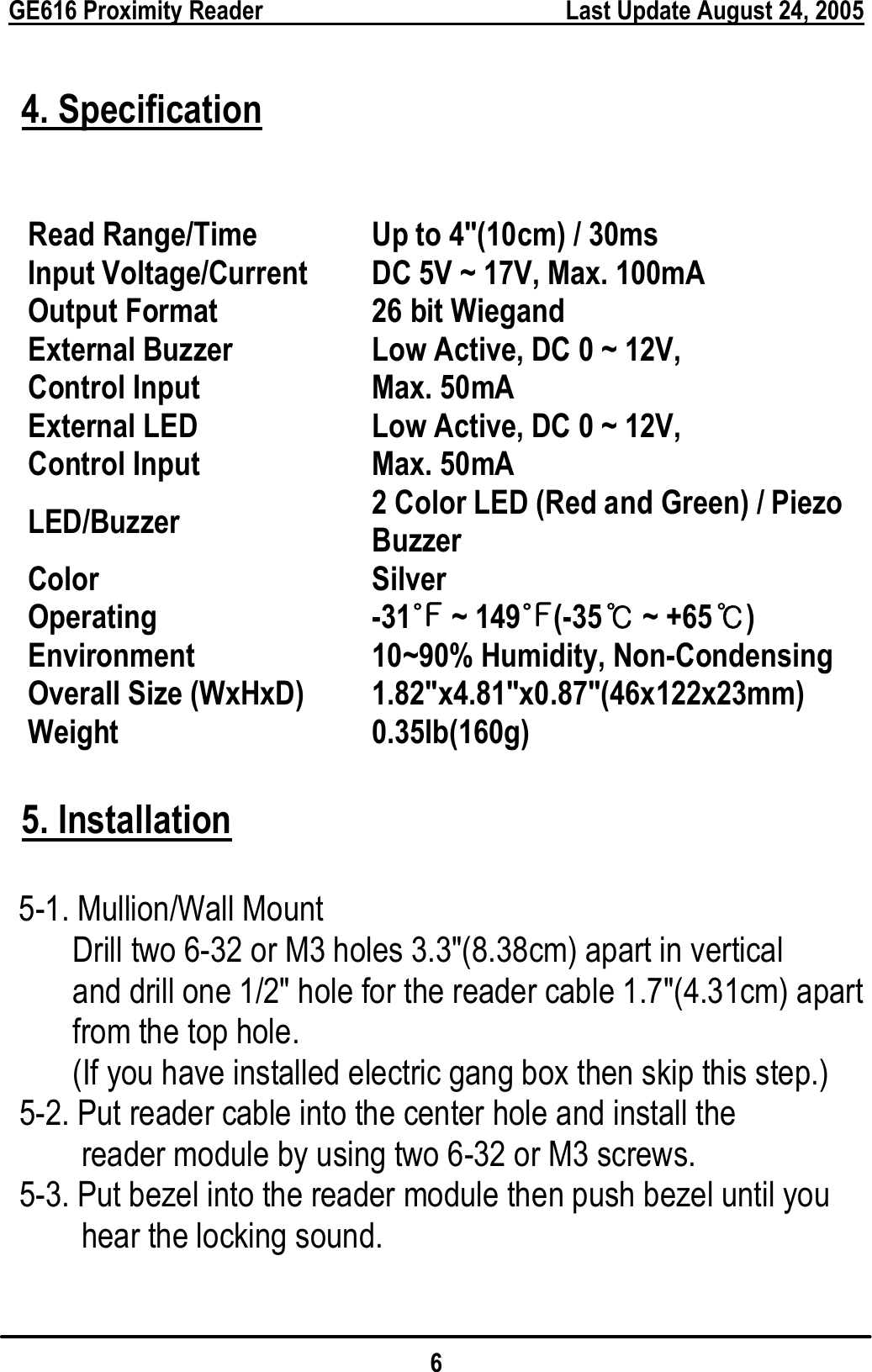  GE616 Proximity Reader        Last Update August 24, 2005 6  4. Specification   5. Installation   5-1. Mullion/Wall Mount         Drill two 6-32 or M3 holes 3.3&quot;(8.38cm) apart in vertical   and drill one 1/2&quot; hole for the reader cable 1.7&quot;(4.31cm) apart from the top hole. (If you have installed electric gang box then skip this step.) 5-2. Put reader cable into the center hole and install the reader module by using two 6-32 or M3 screws. 5-3. Put bezel into the reader module then push bezel until you hear the locking sound.  Read Range/Time  Up to 4&quot;(10cm) / 30ms Input Voltage/Current  DC 5V ~ 17V, Max. 100mA Output Format  26 bit Wiegand External Buzzer Control Input Low Active, DC 0 ~ 12V,     Max. 50mA External LED   Control Input  Low Active, DC 0 ~ 12V,     Max. 50mA LED/Buzzer   2 Color LED (Red and Green) / Piezo Buzzer Color   Silver Operating Environment -31 ~ 149(℉℉-35  ~ +65 )℃℃ 10~90% Humidity, Non-Condensing Overall Size (WxHxD)  1.82&quot;x4.81&quot;x0.87&quot;(46x122x23mm) Weight 0.35lb(160g) 