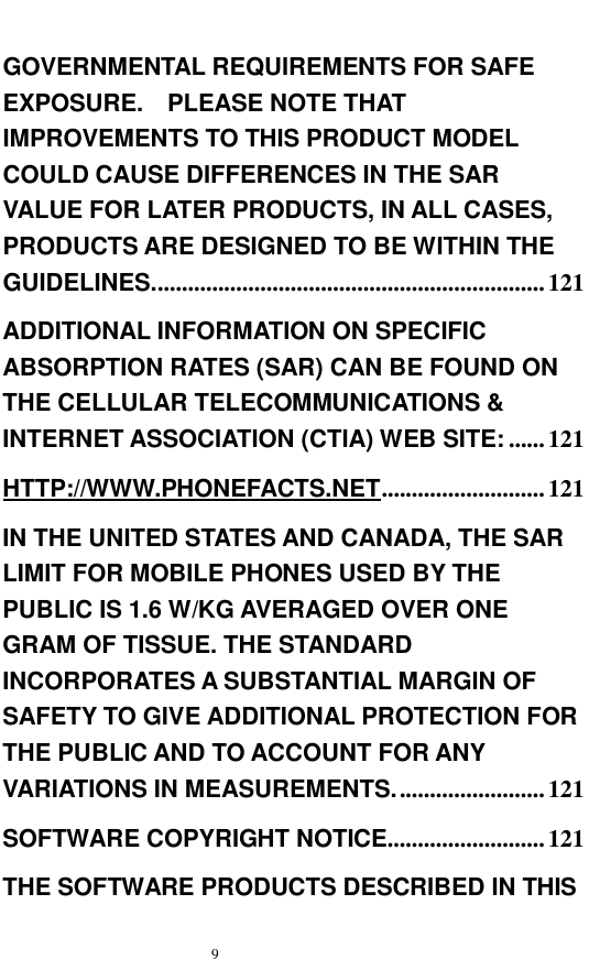   9  GOVERNMENTAL REQUIREMENTS FOR SAFE EXPOSURE.  PLEASE NOTE THAT IMPROVEMENTS TO THIS PRODUCT MODEL COULD CAUSE DIFFERENCES IN THE SAR VALUE FOR LATER PRODUCTS, IN ALL CASES, PRODUCTS ARE DESIGNED TO BE WITHIN THE GUIDELINES.................................................................121 ADDITIONAL INFORMATION ON SPECIFIC ABSORPTION RATES (SAR) CAN BE FOUND ON THE CELLULAR TELECOMMUNICATIONS &amp; INTERNET ASSOCIATION (CTIA) WEB SITE: ......121 HTTP://WWW.PHONEFACTS.NET...........................121 IN THE UNITED STATES AND CANADA, THE SAR LIMIT FOR MOBILE PHONES USED BY THE PUBLIC IS 1.6 W/KG AVERAGED OVER ONE GRAM OF TISSUE. THE STANDARD INCORPORATES A SUBSTANTIAL MARGIN OF SAFETY TO GIVE ADDITIONAL PROTECTION FOR THE PUBLIC AND TO ACCOUNT FOR ANY VARIATIONS IN MEASUREMENTS.........................121 SOFTWARE COPYRIGHT NOTICE..........................121 THE SOFTWARE PRODUCTS DESCRIBED IN THIS 