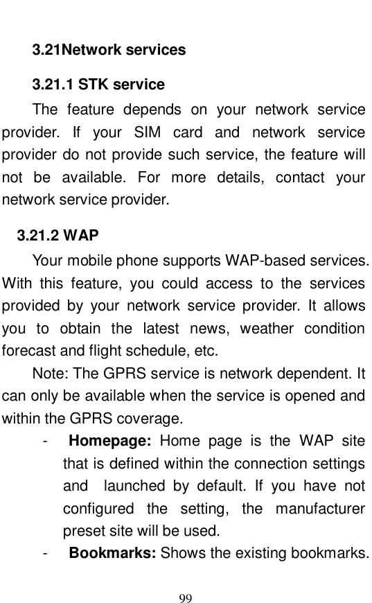  99 3.21Network services 3.21.1 STK service The feature depends on your network service provider. If your SIM card and network service provider do not provide such service, the feature will not be available. For more details, contact your network service provider.  3.21.2 WAP Your mobile phone supports WAP-based services. With this feature, you could access to the services provided by your network service provider. It allows you to obtain the latest news, weather condition forecast and flight schedule, etc.  Note: The GPRS service is network dependent. It can only be available when the service is opened and within the GPRS coverage.  -  Homepage:  Home page is the WAP site that is defined within the connection settings and  launched by default. If you have not configured the setting, the manufacturer preset site will be used.  -  Bookmarks: Shows the existing bookmarks. 