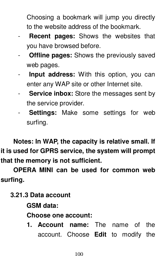  100 Choosing a bookmark will jump you directly to the website address of the bookmark.  -  Recent pages:  Shows the websites that you have browsed before.  -  Offline pages: Shows the previously saved web pages.  -  Input address:  With this option, you can enter any WAP site or other Internet site.  -  Service inbox: Store the messages sent by the service provider.  -  Settings:  Make some settings for web surfing.   Notes: In WAP, the capacity is relative small. If it is used for GPRS service, the system will prompt that the memory is not sufficient.  OPERA MINI can be used for common web surfing.   3.21.3 Data account     GSM data:  Choose one account:  1. Account name:  The name of the account. Choose  Edit  to modify the 