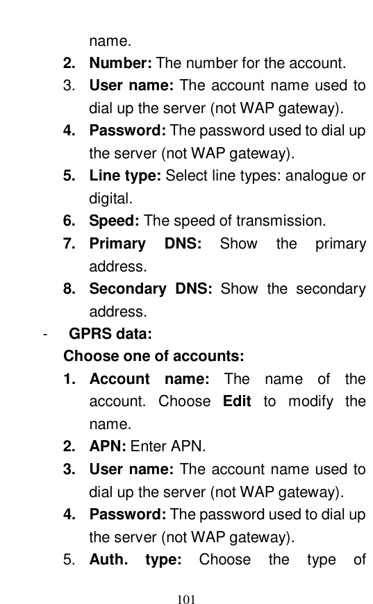  101 name.   2. Number: The number for the account.   3.  User name: The account name used to dial up the server (not WAP gateway).  4. Password: The password used to dial up the server (not WAP gateway).   5. Line type: Select line types: analogue or digital.   6. Speed: The speed of transmission.   7. Primary DNS:  Show the primary address.   8. Secondary DNS:  Show the secondary address.   -  GPRS data:   Choose one of accounts:   1. Account name:  The name of the account. Choose  Edit  to modify the name. 2. APN: Enter APN.   3. User name: The account name used to dial up the server (not WAP gateway). 4. Password: The password used to dial up the server (not WAP gateway). 5.  Auth.  type:  Choose the type of 