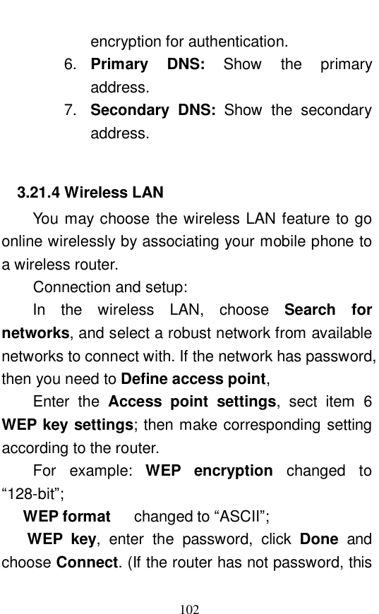  102 encryption for authentication.  6.  Primary DNS:  Show the primary address.  7.  Secondary DNS:  Show the secondary address.  3.21.4 Wireless LAN You may choose the wireless LAN feature to go online wirelessly by associating your mobile phone to a wireless router.  Connection and setup:  In the wireless LAN, choose  Search for networks, and select a robust network from available networks to connect with. If the network has password, then you need to Define access point,  Enter the  Access point settings, sect item 6 WEP key settings; then make corresponding setting according to the router.  For example:  WEP encryption  changed to &ldquo;128-bit&rdquo;;      WEP format   changed to &ldquo;ASCII&rdquo;;        WEP key, enter the password, click  Done and choose Connect. (If the router has not password, this 