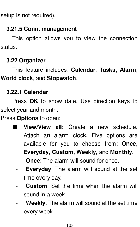  103 setup is not required).  3.21.5 Conn. management This option allows you to view the connection status.  3.22 Organizer This feature includes:  Calendar,  Tasks,  Alarm, World clock, and Stopwatch.  3.22.1 Calendar Press  OK to show date. Use direction keys to select year and month.  Press Options to open:  ■ View/View all:  Create a new schedule. Attach an alarm clock. Five options are available for you to choose from:  Once, Everyday, Custom, Weekly, and Monthly.  -  Once: The alarm will sound for once.  -  Everyday: The alarm will sound at the set time every day.  -  Custom: Set the time when the alarm will sound in a week.  -  Weekly: The alarm will sound at the set time every week.  