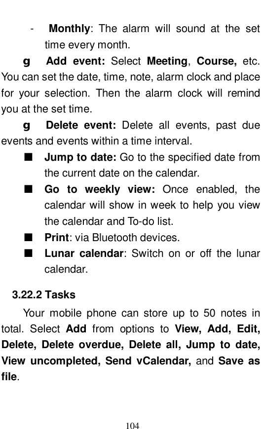  104 -  Monthly: The alarm will sound at the set time every month.  g  Add event:  Select  Meeting,  Course, etc. You can set the date, time, note, alarm clock and place for your selection. Then the alarm clock will remind you at the set time.  g  Delete event:  Delete all events, past due events and events within a time interval.   ■ Jump to date: Go to the specified date from the current date on the calendar.  ■ Go to weekly view:  Once enabled, the calendar will show in week to help you view the calendar and To-do list.  ■ Print: via Bluetooth devices.  ■ Lunar calendar: Switch on or off the lunar calendar.  3.22.2 Tasks Your mobile phone can store up to 50 notes in total. Select  Add from options to  View, Add, Edit, Delete, Delete overdue, Delete all, Jump to date,  View uncompleted, Send vCalendar, and  Save as file.   