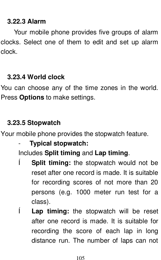  105 3.22.3 Alarm Your mobile phone provides five groups of alarm clocks. Select one of them to edit and set up alarm clock.   3.23.4 World clock You can choose any of the time zones in the world. Press Options to make settings.   3.23.5 Stopwatch Your mobile phone provides the stopwatch feature.  -  Typical stopwatch:   Includes Split timing and Lap timing.  &ecirc; Split timing:  the stopwatch would not be reset after one record is made. It is suitable for recording scores of not more than 20 persons (e.g. 1000 meter run test for a class).  &ecirc; Lap timing:  the stopwatch will be reset after one record is made. It is suitable for recording the score of each lap in long distance run. The number of laps can not 