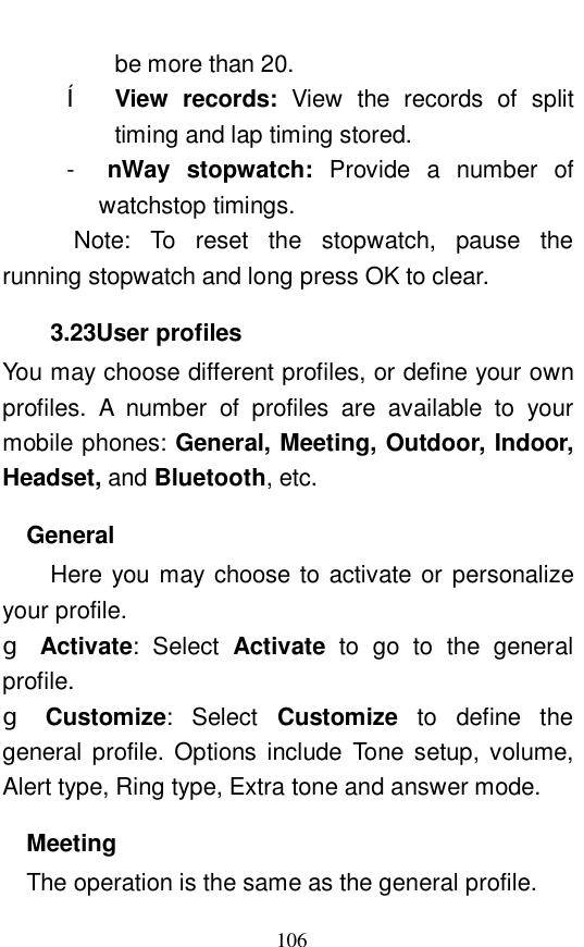  106 be more than 20.  &ecirc; View records:  View the records of split timing and lap timing stored.  -  nWay stopwatch:  Provide a number of watchstop timings.  Note: To reset the stopwatch, pause the running stopwatch and long press OK to clear.  3.23User profiles You may choose different profiles, or define your own profiles. A number of profiles are available to your mobile phones: General, Meeting, Outdoor, Indoor, Headset, and Bluetooth, etc.  General  Here you may choose to activate or personalize your profile.  g Activate: Select  Activate to go to the general profile.  g Customize: Select  Customize to define the general profile. Options include Tone setup, volume, Alert type, Ring type, Extra tone and answer mode.  Meeting The operation is the same as the general profile.  