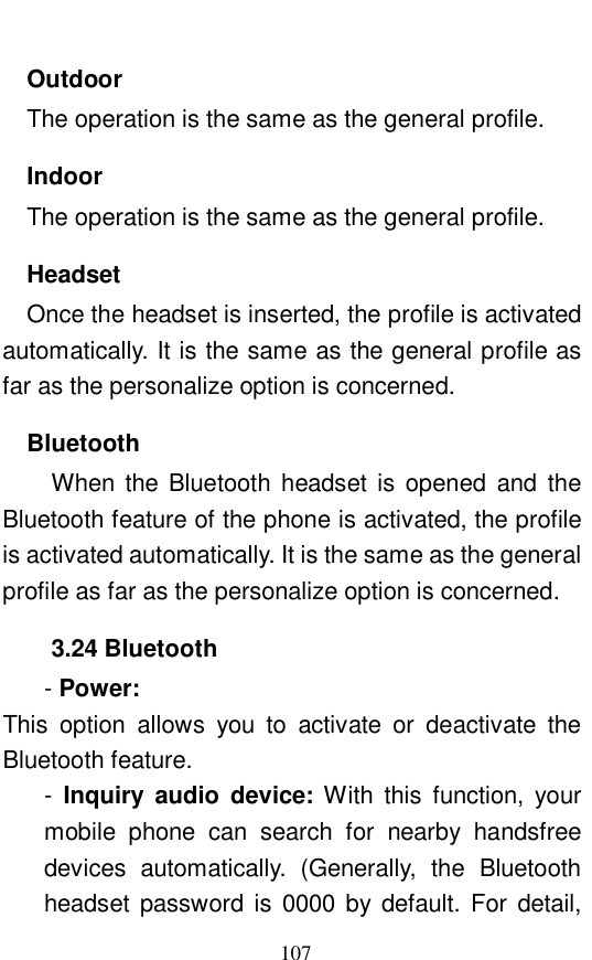  107 Outdoor The operation is the same as the general profile. Indoor The operation is the same as the general profile. Headset Once the headset is inserted, the profile is activated automatically. It is the same as the general profile as far as the personalize option is concerned. Bluetooth When the Bluetooth headset is opened and the Bluetooth feature of the phone is activated, the profile is activated automatically. It is the same as the general profile as far as the personalize option is concerned. 3.24 Bluetooth - Power:   This option allows you to activate or deactivate the Bluetooth feature.  -  Inquiry audio device:  With this function, your mobile phone can search for nearby handsfree devices automatically. (Generally, the Bluetooth headset password is 0000 by default. For detail, 