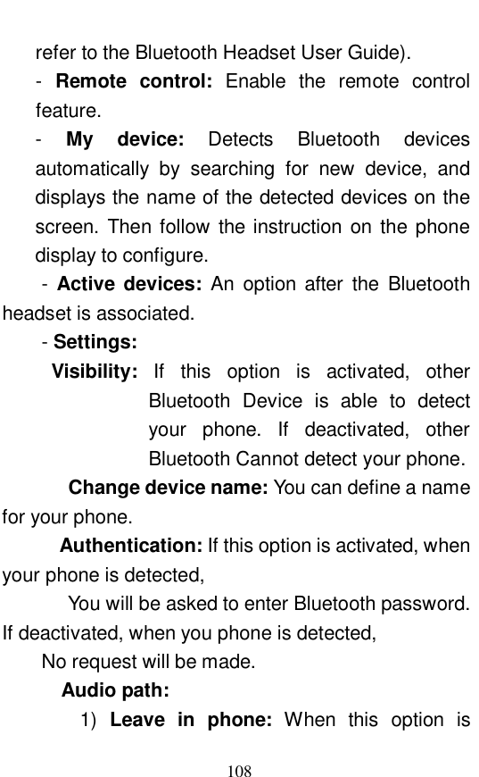  108 refer to the Bluetooth Headset User Guide).  -  Remote control:  Enable the remote control feature.  -  My device:  Detects  Bluetooth devices automatically by searching for new device, and displays the name of the detected devices on the screen. Then follow the instruction on the phone display to configure.  - Active devices:  An option after the Bluetooth headset is associated.  - Settings:    Visibility:  If this option is activated, other Bluetooth Device is able to detect your phone. If deactivated, other Bluetooth Cannot detect your phone.  Change device name: You can define a name for your phone.   Authentication: If this option is activated, when your phone is detected,  You will be asked to enter Bluetooth password. If deactivated, when you phone is detected,  No request will be made.   Audio path:  1)  Leave in phone:  When this option is 