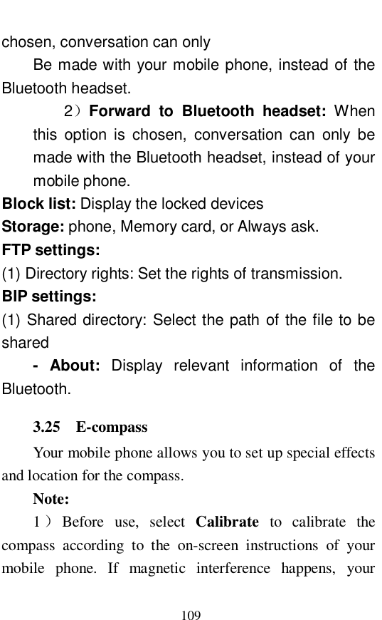  109 chosen, conversation can only Be made with your mobile phone, instead of the Bluetooth headset.  2）Forward to Bluetooth headset:  When this option is chosen, conversation can only be made with the Bluetooth headset, instead of your mobile phone.  Block list: Display the locked devices Storage: phone, Memory card, or Always ask.  FTP settings:   (1) Directory rights: Set the rights of transmission.  BIP settings:  (1) Shared directory: Select the path of the file to be shared - About:  Display relevant information of the Bluetooth.  3.25  E-compass  Your mobile phone allows you to set up special effects and location for the compass.  Note:  1）Before use, select  Calibrate to calibrate the compass according to the on-screen instructions of your mobile phone. If magnetic interference happens, your 