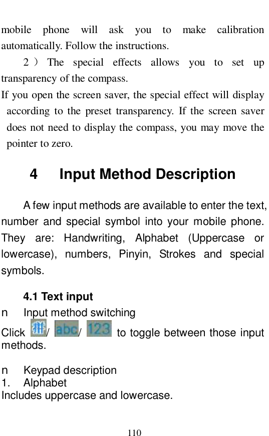  110 mobile phone will ask you to make calibration automatically. Follow the instructions.  2）The special effects allows you to set up transparency of the compass. If you open the screen saver, the special effect will display according to the preset transparency. If the screen saver does not need to display the compass, you may move the pointer to zero.  4   Input Method Description A few input methods are available to enter the text, number and special symbol into your mobile phone. They are: Handwriting, Alphabet (Uppercase or lowercase), numbers, Pinyin, Strokes and special symbols.  4.1 Text input n Input method switching Click  /  /   to toggle between those input methods.   n Keypad description 1.  Alphabet Includes uppercase and lowercase.  