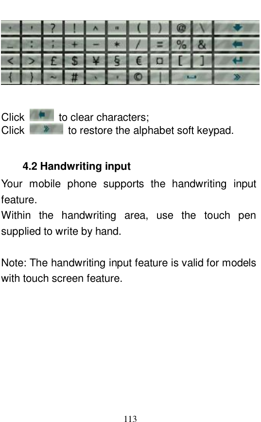  113    Click   to clear characters;  Click   to restore the alphabet soft keypad.   4.2 Handwriting input Your mobile phone supports the handwriting input feature.  Within the handwriting area, use the touch pen supplied to write by hand.   Note: The handwriting input feature is valid for models with touch screen feature.  