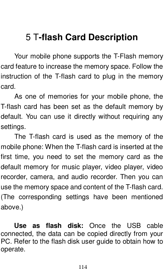  114  5 T-flash Card Description Your mobile phone supports the T-Flash memory card feature to increase the memory space. Follow the instruction of the T-flash card to plug in the memory card.    As one of memories for your mobile phone, the T-flash card has been set as the default memory by default. You can use it directly without requiring any settings.   The T-flash card is used as the memory of the mobile phone: When the T-flash card is inserted at the first time, you need to set the memory card as the default memory for music player, video player, video recorder, camera, and audio recorder. Then you can use the memory space and content of the T-flash card. (The corresponding settings have been mentioned above.)  Use as flash disk:  Once the USB cable connected, the data can be copied directly from your PC. Refer to the flash disk user guide to obtain how to operate.  