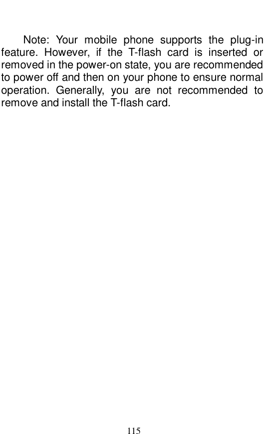  115  Note: Your mobile phone supports the plug-in feature. However, if the T-flash card is inserted or removed in the power-on state, you are recommended to power off and then on your phone to ensure normal operation. Generally, you are not recommended to remove and install the T-flash card.  