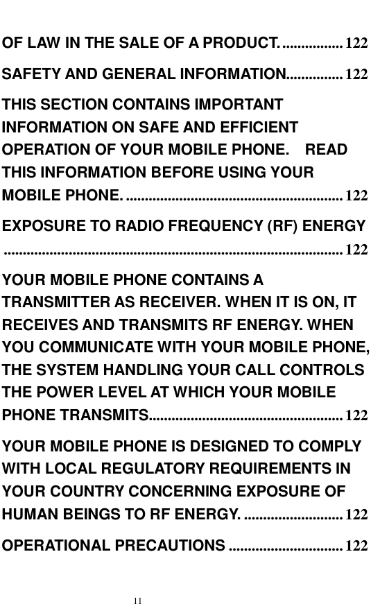   11  OF LAW IN THE SALE OF A PRODUCT. ................122 SAFETY AND GENERAL INFORMATION...............122 THIS SECTION CONTAINS IMPORTANT INFORMATION ON SAFE AND EFFICIENT OPERATION OF YOUR MOBILE PHONE.  READ THIS INFORMATION BEFORE USING YOUR MOBILE PHONE. .........................................................122 EXPOSURE TO RADIO FREQUENCY (RF) ENERGY.........................................................................................122 YOUR MOBILE PHONE CONTAINS A TRANSMITTER AS RECEIVER. WHEN IT IS ON, IT RECEIVES AND TRANSMITS RF ENERGY. WHEN YOU COMMUNICATE WITH YOUR MOBILE PHONE, THE SYSTEM HANDLING YOUR CALL CONTROLS THE POWER LEVEL AT WHICH YOUR MOBILE PHONE TRANSMITS...................................................122 YOUR MOBILE PHONE IS DESIGNED TO COMPLY WITH LOCAL REGULATORY REQUIREMENTS IN YOUR COUNTRY CONCERNING EXPOSURE OF HUMAN BEINGS TO RF ENERGY. ..........................122 OPERATIONAL PRECAUTIONS ..............................122 