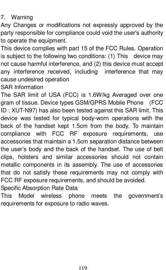  119 7.  Warning Any Changes or modifications not expressly approved by the party responsible for compliance could void the user's authority to operate the equipment.    This device complies with part 15 of the FCC Rules. Operation is subject to the following two conditions: (1) This  device may not cause harmful interference, and (2) this device must accept any interference received, including  interference that may cause undesired operation SAR Information The SAR limit of USA (FCC) is 1.6W/kg Averaged over one gram of tissue. Device types GSM/GPRS Mobile Phone  (FCC ID : XUT-N97) has also been tested against this SAR limit. This device was tested for typical body-worn operations with the back of the handset kept 1.5cm from the body. To maintain compliance with FCC RF exposure requirements, use accessories that maintain a 1.5cm separation distance between the user&rsquo;s body and the back of the handset. The use of belt clips, holsters and similar accessories should not contain metallic components in its assembly. The use of accessories that do not satisfy these requirements may not comply with FCC RF exposure requirements, and should be avoided. Specific Absorption Rate Data This Model wireless phone meets the government&rsquo;s requirements for exposure to radio waves. 
