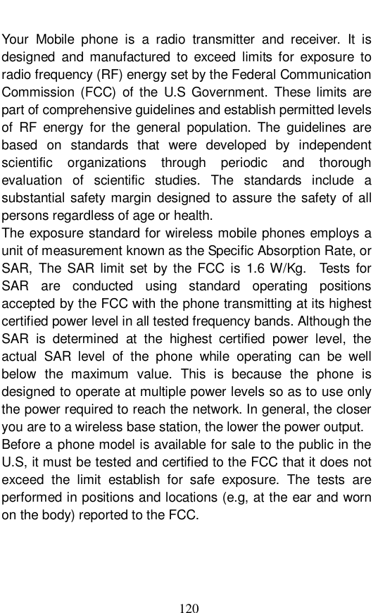  120 Your Mobile phone is a radio transmitter and receiver. It is designed and manufactured to exceed limits for exposure to radio frequency (RF) energy set by the Federal Communication Commission (FCC) of the U.S Government. These limits are part of comprehensive guidelines and establish permitted levels of RF energy for the general population. The guidelines are based on standards that were developed by independent scientific organizations through periodic and thorough evaluation of scientific studies. The standards include a substantial safety margin designed to assure the safety of all persons regardless of age or health. The exposure standard for wireless mobile phones employs a unit of measurement known as the Specific Absorption Rate, or SAR, The SAR limit set by the FCC is 1.6 W/Kg.  Tests for SAR are conducted using standard operating positions accepted by the FCC with the phone transmitting at its highest certified power level in all tested frequency bands. Although the SAR is determined at the highest certified power level, the actual SAR level of the phone while operating can be well below the maximum value. This is because the phone is designed to operate at multiple power levels so as to use only the power required to reach the network. In general, the closer you are to a wireless base station, the lower the power output. Before a phone model is available for sale to the public in the U.S, it must be tested and certified to the FCC that it does not exceed the limit establish for safe exposure. The tests are performed in positions and locations (e.g, at the ear and worn on the body) reported to the FCC. 