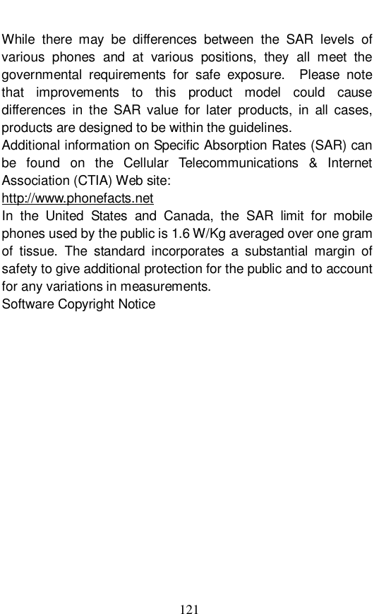  121 While there may be differences between the SAR levels of various phones and at various positions, they all meet the governmental requirements for safe exposure.  Please note that improvements to this product model could cause differences in the SAR value for later products, in all cases, products are designed to be within the guidelines. Additional information on Specific Absorption Rates (SAR) can be found on the Cellular Telecommunications &amp; Internet Association (CTIA) Web site: http://www.phonefacts.net In the United States and Canada, the SAR limit for mobile phones used by the public is 1.6 W/Kg averaged over one gram of tissue. The standard incorporates a substantial margin of safety to give additional protection for the public and to account for any variations in measurements. Software Copyright Notice 
