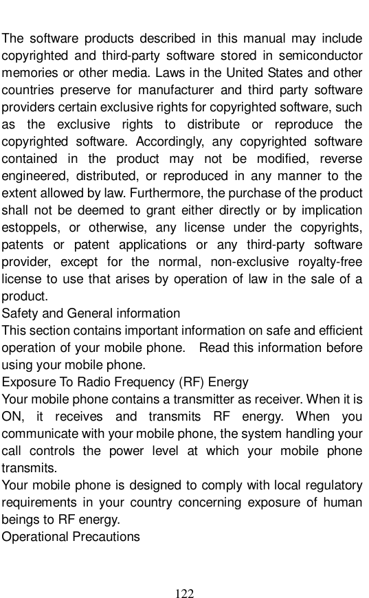  122 The software products described in this manual may include copyrighted and third-party software stored in semiconductor memories or other media. Laws in the United States and other countries preserve for manufacturer and third party software providers certain exclusive rights for copyrighted software, such as the exclusive rights to distribute or reproduce the copyrighted software. Accordingly, any copyrighted software contained in the product may not be modified, reverse engineered, distributed, or reproduced in any manner to the extent allowed by law. Furthermore, the purchase of the product shall not be deemed to grant either directly or by implication estoppels, or otherwise, any license under the copyrights, patents or patent applications or any third-party software provider, except for the normal, non-exclusive royalty-free license to use that arises by operation of law in the sale of a product. Safety and General information This section contains important information on safe and efficient operation of your mobile phone.  Read this information before using your mobile phone. Exposure To Radio Frequency (RF) Energy Your mobile phone contains a transmitter as receiver. When it is ON, it receives and transmits RF energy. When you communicate with your mobile phone, the system handling your call controls the power level at which your mobile phone transmits. Your mobile phone is designed to comply with local regulatory requirements in your country concerning exposure of human beings to RF energy. Operational Precautions 