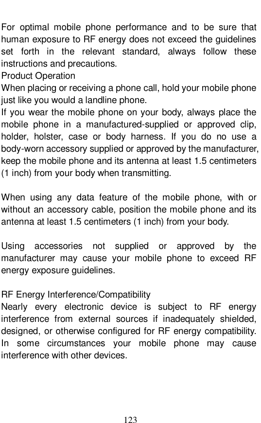  123 For optimal mobile phone performance and to be sure that human exposure to RF energy does not exceed the guidelines set forth in the relevant standard, always follow these instructions and precautions. Product Operation When placing or receiving a phone call, hold your mobile phone just like you would a landline phone. If you wear the mobile phone on your body, always place the mobile phone in a manufactured-supplied or approved clip, holder, holster, case or body harness. If you do no use a body-worn accessory supplied or approved by the manufacturer, keep the mobile phone and its antenna at least 1.5 centimeters (1 inch) from your body when transmitting.  When using any data feature of the mobile phone, with or without an accessory cable, position the mobile phone and its antenna at least 1.5 centimeters (1 inch) from your body.  Using accessories not supplied or approved by the manufacturer may cause your mobile phone to exceed RF energy exposure guidelines.  RF Energy Interference/Compatibility Nearly every electronic device is subject to RF energy interference from external sources if inadequately shielded, designed, or otherwise configured for RF energy compatibility. In some circumstances your mobile phone may cause interference with other devices.  