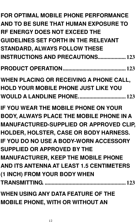   12  FOR OPTIMAL MOBILE PHONE PERFORMANCE AND TO BE SURE THAT HUMAN EXPOSURE TO RF ENERGY DOES NOT EXCEED THE GUIDELINES SET FORTH IN THE RELEVANT STANDARD, ALWAYS FOLLOW THESE INSTRUCTIONS AND PRECAUTIONS....................123 PRODUCT OPERATION.............................................123 WHEN PLACING OR RECEIVING A PHONE CALL, HOLD YOUR MOBILE PHONE JUST LIKE YOU WOULD A LANDLINE PHONE..................................123 IF YOU WEAR THE MOBILE PHONE ON YOUR BODY, ALWAYS PLACE THE MOBILE PHONE IN A MANUFACTURED-SUPPLIED OR APPROVED CLIP, HOLDER, HOLSTER, CASE OR BODY HARNESS. IF YOU DO NO USE A BODY-WORN ACCESSORY SUPPLIED OR APPROVED BY THE MANUFACTURER, KEEP THE MOBILE PHONE AND ITS ANTENNA AT LEAST 1.5 CENTIMETERS (1 INCH) FROM YOUR BODY WHEN TRANSMITTING. ..........................................................123 WHEN USING ANY DATA FEATURE OF THE MOBILE PHONE, WITH OR WITHOUT AN 