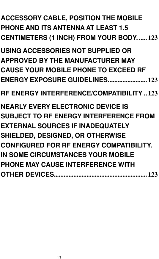   13  ACCESSORY CABLE, POSITION THE MOBILE PHONE AND ITS ANTENNA AT LEAST 1.5 CENTIMETERS (1 INCH) FROM YOUR BODY. .....123 USING ACCESSORIES NOT SUPPLIED OR APPROVED BY THE MANUFACTURER MAY CAUSE YOUR MOBILE PHONE TO EXCEED RF ENERGY EXPOSURE GUIDELINES........................123 RF ENERGY INTERFERENCE/COMPATIBILITY ..123 NEARLY EVERY ELECTRONIC DEVICE IS SUBJECT TO RF ENERGY INTERFERENCE FROM EXTERNAL SOURCES IF INADEQUATELY SHIELDED, DESIGNED, OR OTHERWISE CONFIGURED FOR RF ENERGY COMPATIBILITY. IN SOME CIRCUMSTANCES YOUR MOBILE PHONE MAY CAUSE INTERFERENCE WITH OTHER DEVICES.........................................................123    