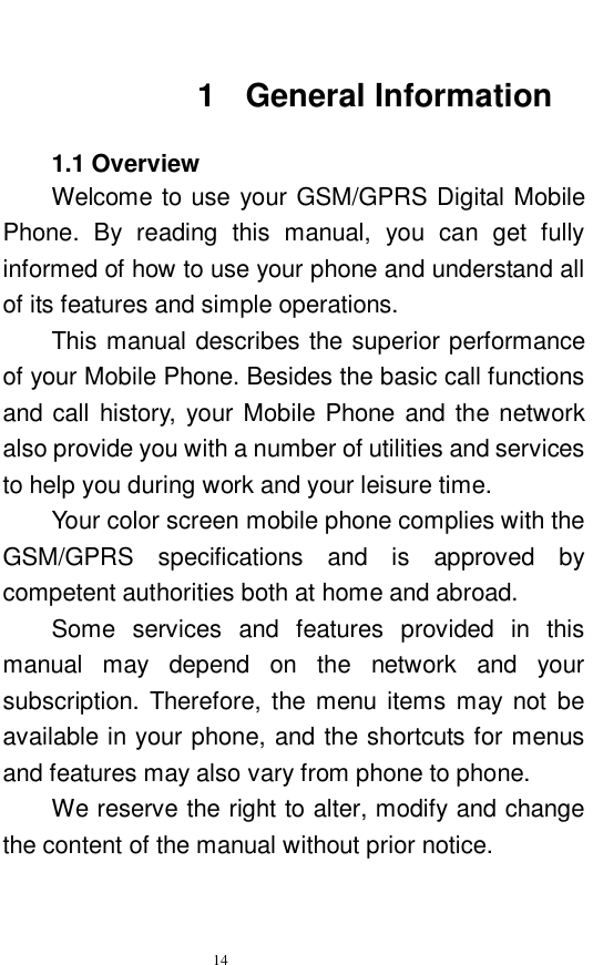   14   1 General Information  1.1 Overview Welcome to use your GSM/GPRS Digital Mobile Phone. By reading this manual, you can get fully informed of how to use your phone and understand all of its features and simple operations.  This manual describes the superior performance of your Mobile Phone. Besides the basic call functions and call history, your Mobile Phone and the network also provide you with a number of utilities and services to help you during work and your leisure time.  Your color screen mobile phone complies with the GSM/GPRS specifications and is approved by competent authorities both at home and abroad.  Some services and features provided in this manual may depend on the network and your subscription. Therefore, the menu items may not be available in your phone, and the shortcuts for menus and features may also vary from phone to phone.  We reserve the right to alter, modify and change the content of the manual without prior notice.  