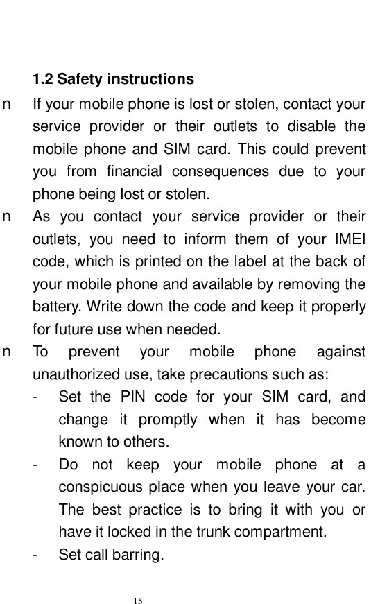   15   1.2 Safety instructions n If your mobile phone is lost or stolen, contact your service provider or their outlets to disable the mobile phone and SIM card. This could prevent you from financial consequences due to your phone being lost or stolen.  n As you contact your service provider or their outlets, you need to inform them of your IMEI code, which is printed on the label at the back of your mobile phone and available by removing the battery. Write down the code and keep it properly for future use when needed.  n To prevent your  mobile phone against unauthorized use, take precautions such as:  -  Set the PIN code for your SIM card, and change it promptly when it has become known to others.  -  Do not keep your mobile phone at a conspicuous place when you leave your car. The best practice is to bring it with you or have it locked in the trunk compartment.  -  Set call barring. 