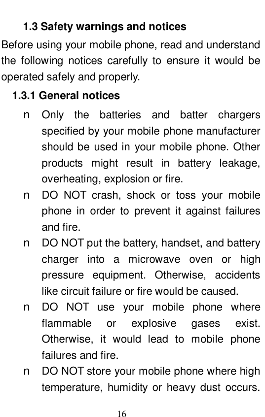                             16   1.3 Safety warnings and notices Before using your mobile phone, read and understand the following notices carefully to ensure it would be operated safely and properly.  1.3.1 General notices n Only the batteries and batter chargers specified by your mobile phone manufacturer should be used in your mobile phone. Other products might result in battery leakage, overheating, explosion or fire.  n DO NOT crash, shock or toss your mobile phone in order to prevent it against failures and fire.  n DO NOT put the battery, handset, and battery charger into a microwave oven or high pressure equipment. Otherwise, accidents like circuit failure or fire would be caused.  n DO NOT use your mobile phone where flammable or explosive gases exist. Otherwise, it would lead to mobile phone failures and fire.  n DO NOT store your mobile phone where high temperature, humidity or heavy dust occurs. 