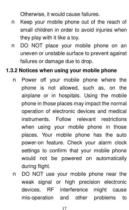  17 Otherwise, it would cause failures.  n Keep your mobile phone out of the reach of small children in order to avoid injuries when they play with it like a toy.  n DO NOT place your mobile phone on an uneven or unstable surface to prevent against failures or damage due to drop.  1.3.2 Notices when using your mobile phone n Power off your mobile phone where the phone is not allowed, such as, on the airplane or in hospitals. Using the mobile phone in those places may impact the normal operation of electronic devices and medical instruments. Follow relevant restrictions when using your mobile phone in those places. Your mobile phone has the auto power-on feature. Check your alarm clock settings to confirm that your mobile phone would not be powered on automatically during flight.  n DO NOT use your mobile phone near the weak signal or high precision electronic devices. RF interference might cause mis-operation and other problems to 
