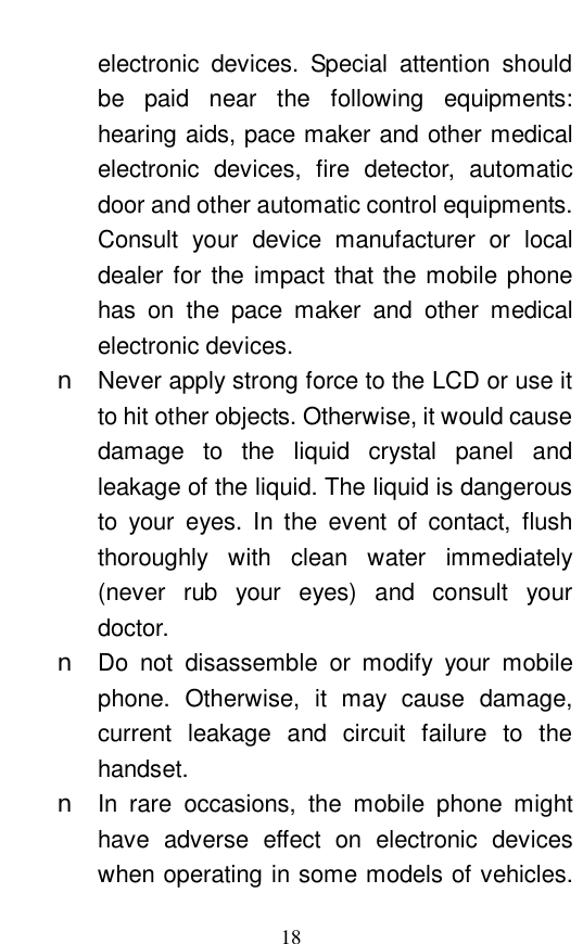  18 electronic devices. Special attention should be paid near the following equipments: hearing aids, pace maker and other medical electronic devices, fire detector, automatic door and other automatic control equipments. Consult your device manufacturer or local dealer for the impact that the mobile phone has on the pace maker and other medical electronic devices.  n Never apply strong force to the LCD or use it to hit other objects. Otherwise, it would cause damage to the liquid crystal panel and leakage of the liquid. The liquid is dangerous to your eyes. In the event of contact, flush thoroughly with clean water immediately (never rub your eyes) and consult your doctor.  n Do not disassemble or modify your mobile phone. Otherwise, it may cause damage, current leakage and circuit failure to the handset.  n In rare occasions, the mobile phone might have adverse effect on electronic devices when operating in some models of vehicles. 
