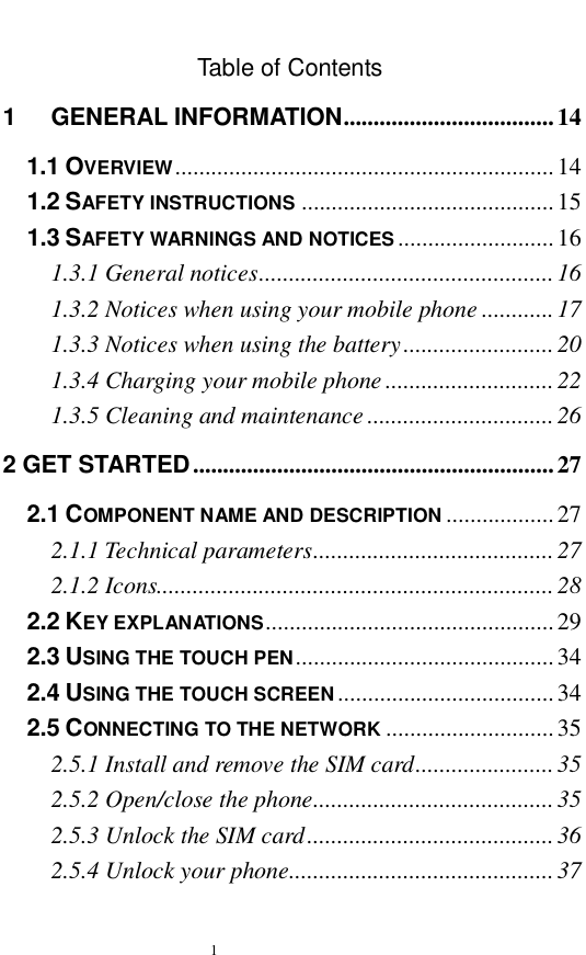   1  Table of Contents 1 GENERAL INFORMATION...................................14 1.1 OVERVIEW...............................................................14 1.2 SAFETY INSTRUCTIONS ..........................................15 1.3 SAFETY WARNINGS AND NOTICES ..........................16 1.3.1 General notices.................................................16 1.3.2 Notices when using your mobile phone............17 1.3.3 Notices when using the battery.........................20 1.3.4 Charging your mobile phone............................22 1.3.5 Cleaning and maintenance...............................26 2 GET STARTED............................................................27 2.1 COMPONENT NAME AND DESCRIPTION ..................27 2.1.1 Technical parameters........................................27 2.1.2 Icons..................................................................28 2.2 KEY EXPLANATIONS................................................29 2.3 USING THE TOUCH PEN...........................................34 2.4 USING THE TOUCH SCREEN....................................34 2.5 CONNECTING TO THE NETWORK ............................35 2.5.1 Install and remove the SIM card.......................35 2.5.2 Open/close the phone........................................35 2.5.3 Unlock the SIM card.........................................36 2.5.4 Unlock your phone............................................37 