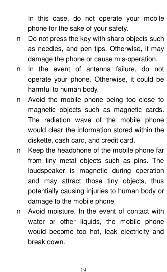  19 In this case, do not operate your mobile phone for the sake of your safety.  n Do not press the key with sharp objects such as needles, and pen tips. Otherwise, it may damage the phone or cause mis-operation.  n In the event of antenna failure, do not operate your phone. Otherwise, it could be harmful to human body.  n Avoid the mobile phone being too close to magnetic objects such as magnetic cards. The radiation wave of the mobile phone would clear the information stored within the diskette, cash card, and credit card.  n Keep the headphone of the mobile phone far from tiny metal objects such as pins. The loudspeaker is magnetic during operation and may attract those tiny objects, thus potentially causing injuries to human body or damage to the mobile phone.  n Avoid moisture. In the event of contact with water or other liquids, the mobile phone would become too hot, leak electricity and break down.  