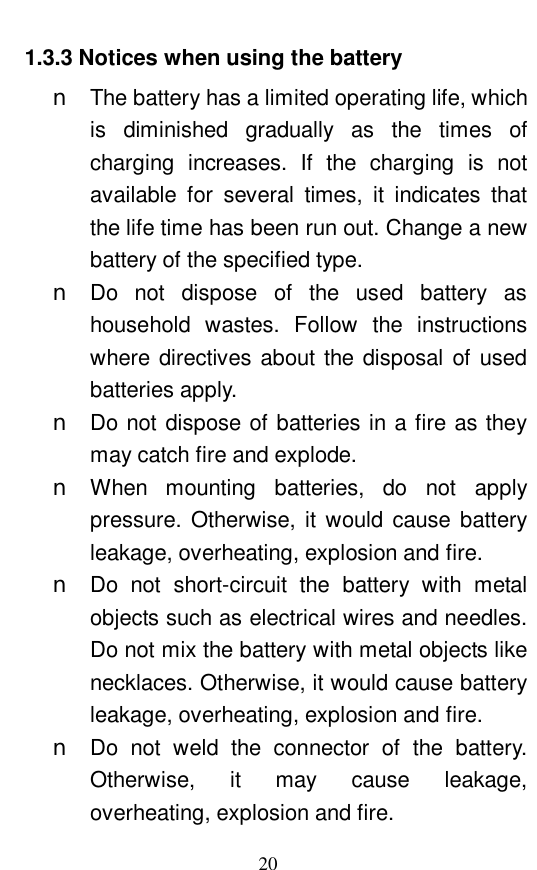  20 1.3.3 Notices when using the battery n The battery has a limited operating life, which is diminished gradually as the times of charging increases. If the charging is not available for several times, it indicates that the life time has been run out. Change a new battery of the specified type.  n Do not dispose of the used battery as household wastes. Follow the instructions where directives about the disposal of used batteries apply.  n Do not dispose of batteries in a fire as they may catch fire and explode.  n When mounting batteries, do not apply pressure. Otherwise, it would cause battery leakage, overheating, explosion and fire.  n Do not short-circuit the battery with metal objects such as electrical wires and needles. Do not mix the battery with metal objects like necklaces. Otherwise, it would cause battery leakage, overheating, explosion and fire.  n Do not weld the connector of the battery. Otherwise, it  may  cause  leakage, overheating, explosion and fire.  