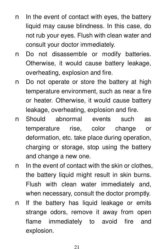  21 n In the event of contact with eyes, the battery liquid may cause blindness. In this case, do not rub your eyes. Flush with clean water and consult your doctor immediately.  n Do not disassemble or modify batteries. Otherwise, it would cause battery leakage, overheating, explosion and fire.  n Do not operate or store the battery at high temperature environment, such as near a fire or heater. Otherwise, it would cause battery leakage, overheating, explosion and fire.  n Should abnormal events such as temperature rise, color change or deformation, etc. take place during operation, charging or storage, stop using the battery and change a new one.  n In the event of contact with the skin or clothes, the battery liquid might result in skin burns. Flush with clean water immediately and, when necessary, consult the doctor promptly.  n If the battery has liquid leakage or emits strange odors, remove it away from open flame immediately to avoid fire and explosion.  