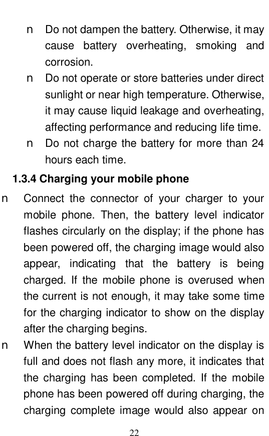  22 n Do not dampen the battery. Otherwise, it may cause battery overheating, smoking and corrosion.  n Do not operate or store batteries under direct sunlight or near high temperature. Otherwise, it may cause liquid leakage and overheating, affecting performance and reducing life time.  n Do not charge the battery for more than 24 hours each time.  1.3.4 Charging your mobile phone n Connect the connector of your charger to your mobile phone. Then, the battery level indicator flashes circularly on the display; if the phone has been powered off, the charging image would also appear, indicating that the battery is being charged. If the mobile phone is overused when the current is not enough, it may take some time for the charging indicator to show on the display after the charging begins.  n When the battery level indicator on the display is full and does not flash any more, it indicates that the charging has been completed. If the mobile phone has been powered off during charging, the charging complete image would also appear on 